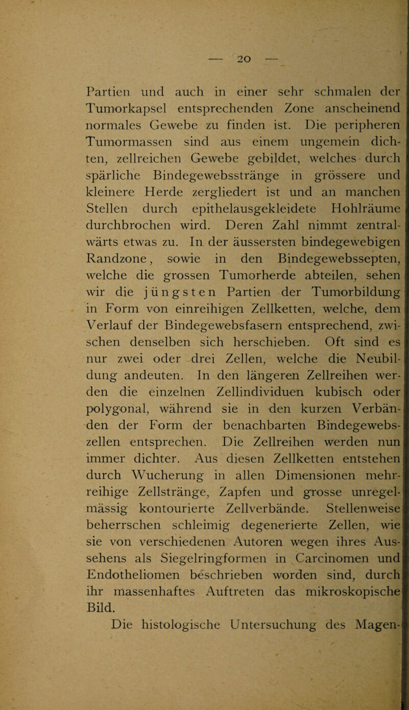 ? Partien und auch in einer sehr schmalen der Tumorkapsel entsprechenden Zone anscheinend normales Gewebe zu finden ist. Die peripheren Tumormassen sind aus einem ungemein dich¬ ten, zellreichen Gewebe gebildet, welches durch spärliche Bindegewebsstränge in grössere und kleinere Herde zergliedert ist und an manchen Stellen durch epithelausgekleidete Hohlräume durchbrochen wird. Deren Zahl nimmt zentral- wärts etwas zu. In der äussersten bindegewebigen Randzone, sowie in den Bindegewebssepten, welche die grossen Tumorherde abteilen, sehen wir die jüngsten Partien der Tumorbildung in Form von einreihigen Zellketten, welche, dem Verlauf der Bindegewebsfasern entsprechend, zwi¬ schen denselben sich herschieben. Oft sind es nur zwei oder drei Zellen, welche die Neubil¬ dung andeuten. In den längeren Zellreihen wer¬ den die einzelnen Zellindividuen kubisch oder polygonal, während sie in den kurzen Verbän¬ den der Form der benachbarten Bindegewebs¬ zellen entsprechen. Die Zellreihen werden nun immer dichter. Aus diesen Zellketten entstehen durch Wucherung in allen Dimensionen mehr¬ reihige Zellstränge, Zapfen und grosse unregel¬ mässig kontourierte Zellverbände. Stellenweise beherrschen schleimig degenerierte Zellen, wie sie von verschiedenen Autoren wegen ihres Aus¬ sehens als Siegelringformen in Carcinomen und Endotheliomen beschrieben worden sind, durch ihr massenhaftes Auftreten das mikroskopische Bild. Die histologische Untersuchung des Magen-