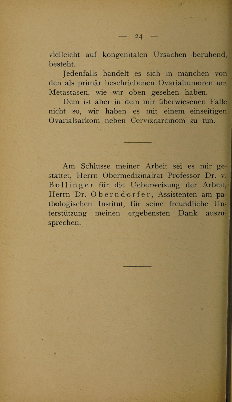 vielleicht auf kongenitalen Ursachen beruhend, besteht. Jedenfalls handelt es sich in manchen von den als primär beschriebenen Ovarialtumoren um Metastasen, wie wir oben gesehen haben. Dem ist aber in dem mir überwiesenen Falle nicht so, wir haben es mit einem einseitigen Ovarialsarkom neben Cervixcarcinom zu tun. Am Schlüsse meiner Arbeit sei es mir ge¬ stattet, Herrn Obermedizinalrat Professor Dr. v. Bollinger für die Ueberweisung der Arbeit, Herrn Dr. Oberndorfer, Assistenten am pa¬ thologischen Institut, für seine freundliche Un¬ terstützung meinen ergebensten Dank auszu¬ sprechen.