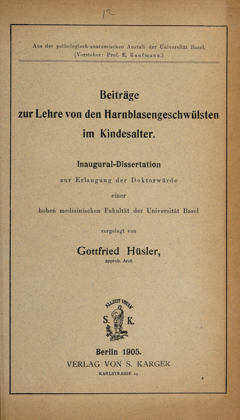 Aas der pathologisch-anatomischen Anstalt der Universität Basel. (Vorsteher: Prof. E. Kaufmann.) Beiträge zur Lehre von den Harnblasengeschwülsten im Kindesalter. Inaugural-Dissertation zur Erlangung der Doktorwürde einer hohen medizinischen Fakultät der Universität Basel vorgelegt von Gottfried Hüsler, approb. Arzt. Berlin 1905. VERLAG VON S. KARGER KARLSTRASSE 15