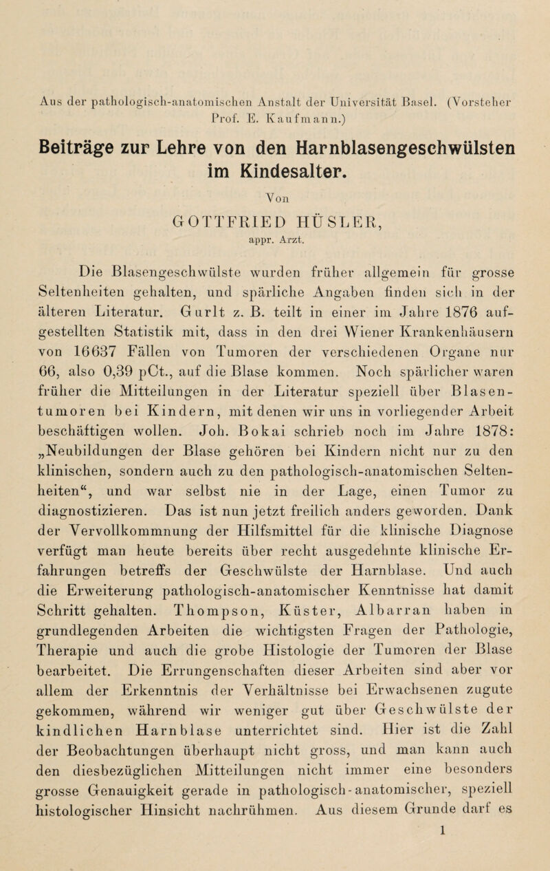 Aus der pathologisch-anatomischen Anstalt der Universität Basel. (Vorsteher Prof. E. Kaufmann.) Beiträge zur Lehre von den Harnblasengeschwülsten im Kindesalter. Von GOTTFRIED HÜSLER, appr. Arzt. Die Blasengeschwülste wurden früher allgemein für grosse Seltenheiten gehalten, und spärliche Angaben finden sich in der älteren Literatur. Gurlt z. B. teilt in einer im Jahre 1876 auf¬ gestellten Statistik mit, dass in den drei Wiener Krankenhäusern von 16637 Fällen von Tumoren der verschiedenen Organe nur 66, also 0,39 pCt., auf die Blase kommen. Noch spärlicher waren früher die Mitteilungen in der Literatur speziell über Blasen- tumoren bei Kindern, mit denen wir uns in vorliegender Arbeit beschäftigen wollen. Joh. Bokai schrieb noch im Jahre 1878: „Neubildungen der Blase gehören bei Kindern nicht nur zu den klinischen, sondern auch zu den pathologisch-anatomischen Selten¬ heiten“, und war selbst nie in der Lage, einen Tumor zu diagnostizieren. Das ist nun jetzt freilich anders geworden. Dank der Vervollkommnung der Hilfsmittel für die klinische Diagnose verfügt man heute bereits über recht ausgedehnte klinische Er¬ fahrungen betreffs der Geschwülste der Harnblase. Und auch die Erweiterung pathologisch-anatomischer Kenntnisse hat damit Schritt gehalten. Thompson, Küster, Albarran haben in grundlegenden Arbeiten die wichtigsten Fragen der Pathologie, Therapie und auch die grobe Histologie der Tumoren der Blase bearbeitet. Die Errungenschaften dieser Arbeiten sind aber vor allem der Erkenntnis der Verhältnisse bei Erwachsenen zugute gekommen, während wir weniger gut über Geschwülste der kindlichen Harnblase unterrichtet sind. Hier ist die Zahl der Beobachtungen überhaupt nicht gross, und man kann auch den diesbezüglichen Mitteilungen nicht immer eine besonders grosse Genauigkeit gerade in pathologisch-anatomischer, speziell histologischer Hinsicht nachrühmen. Aus diesem Grunde darf es