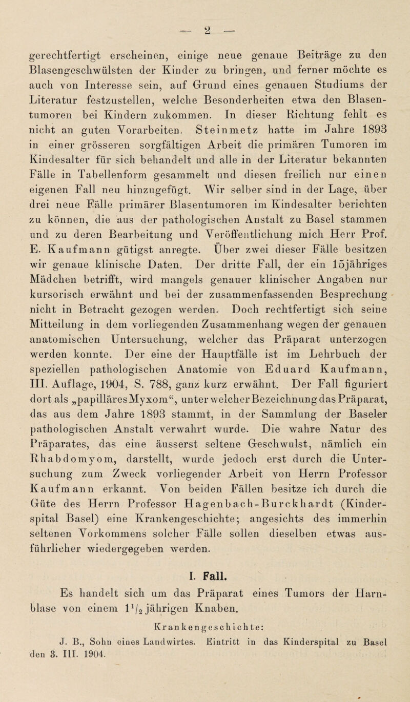 gerechtfertigt erscheinen, einige neue genaue Beiträge zu den Blasengeschwülsten der Kinder zu bringen, und ferner möchte es auch von Interesse sein, auf Grund eines genauen Studiums der Literatur festzustellen, welche Besonderheiten etwa den Blasen¬ tumoren bei Kindern zukommen. In dieser Richtung fehlt es nicht an guten Vorarbeiten. Steinmetz hatte im Jahre 1893 in einer grösseren sorgfältigen Arbeit die primären Tumoren im Kindesalter für sich behandelt und alle in der Literatur bekannten Fälle in Tabellenform gesammelt und diesen freilich nur einen eigenen Fall neu hinzugefügt. Wir selber sind in der Lage, über drei neue Fälle primärer Blasentumoren im Kindesalter berichten zu können, die aus der pathologischen Anstalt zu Basel stammen und zu deren Bearbeitung und Veröffentlichung mich Herr Prof. E. Kaufmann gütigst anregte. Über zwei dieser Fälle besitzen wir genaue klinische Daten. Der dritte Fall, der ein löjähriges Mädchen betrifft, wird mangels genauer klinischer Angaben nur kursorisch erwähnt und bei der zusammenfassenden Besprechung nicht in Betracht gezogen werden. Doch rechtfertigt sich seine Mitteilung in dem vorliegenden Zusammenhang wegen der genauen anatomischen Untersuchung, welcher das Präparat unterzogen werden konnte. Der eine der Hauptfälle ist im Lehrbuch der speziellen pathologischen Anatomie von Eduard Kaufmann, III. Auflage, 1904, S. 788, ganz kurz erwähnt. Der Fall figuriert dort als „papilläres Myxom“, unter welcher Bezeichnung das Präparat, das aus dem Jahre 1893 stammt, in der Sammlung der Baseler pathologischen Anstalt verwahrt wurde. Die wahre Natur des Präparates, das eine äusserst seltene Geschwulst, nämlich ein Rhabdomyom, darstellt, wurde jedoch erst durch die Unter¬ suchung zum Zweck vorliegender Arbeit von Herrn Professor Kaufmann erkannt. Von beiden Fällen besitze ich durch die Güte des Herrn Professor Hagenbach-Burckhardt (Kinder¬ spital Basel) eine Krankengeschichte; angesichts des immerhin seltenen Vorkommens solcher Fälle sollen dieselben etwas aus¬ führlicher wiedergegeben werden. I. Fall. Es handelt sich um das Präparat eines Tumors der Harn¬ blase von einem D/2 jährigen Knaben. Krankengeschichte: J. B., Sohn eines Landwirtes. Eintritt in das Kinderspital zu Basel den 3. III. 1904.