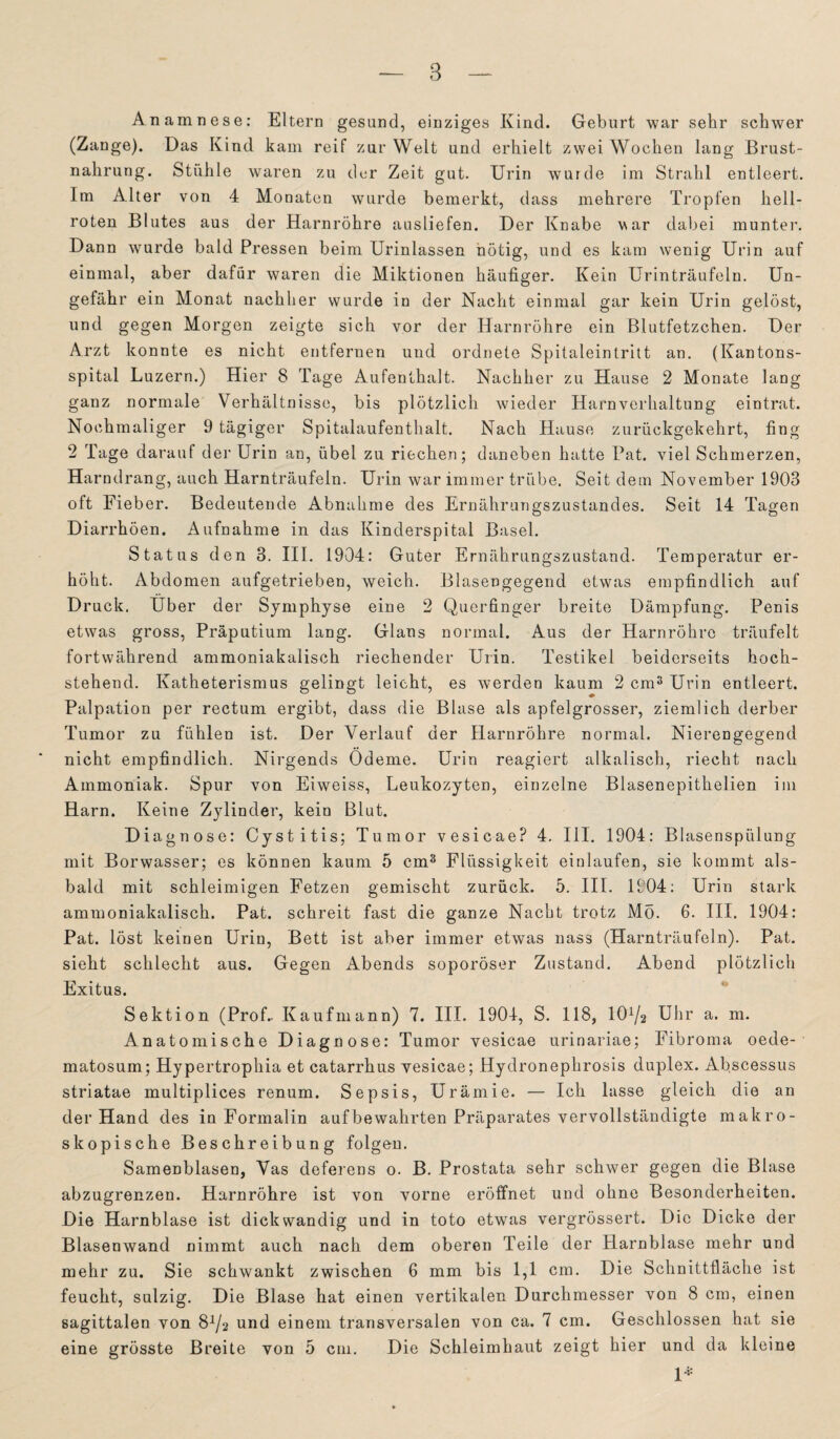 Anamnese: Eltern gesund, einziges Kind. Geburt war sehr schwer (Zange). Das Kind kam reif zur Welt und erhielt zwei Wochen lang Brust¬ nahrung. Stühle waren zu der Zeit gut. Urin wurde im Strahl entleert. Im Alter von 4 Monaten wurde bemerkt, dass mehrere Tropfen hell¬ roten Blutes aus der Harnröhre ausliefen. Der Knabe war dabei munter. Dann wurde bald Pressen beim Urinlassen nötig, und es kam wenig Urin auf einmal, aber dafür waren die Miktionen häufiger. Kein Urinträufeln. Un¬ gefähr ein Monat nachher wurde in der Nacht einmal gar kein Urin gelöst, und gegen Morgen zeigte sich vor der Harnröhre ein Blutfetzchen. Der Arzt konnte es nicht entfernen und ordnete Spitaleintritt an. (Kantons¬ spital Luzern.) Hier 8 Tage Aufenthalt. Nachher zu Hause 2 Monate lang ganz normale Verhältnisse, bis plötzlich wieder Harnverhaltung eintrat. Nochmaliger 9 tägiger Spitalaufenthalt. Nach Hause zurückgekehrt, fing 2 Tage darauf der Urin an, übel zu riechen; daneben hatte Pat. viel Schmerzen, Harndrang, auch Harnträufeln. Urin war immer trübe. Seitdem November 1903 oft Fieber. Bedeutende Abnahme des Ernährungszustandes. Seit 14 Tagen Diarrhöen. Aufnahme in das Kinderspital Basel. Status den 3. III. 1904: Guter Ernährungszustand. Temperatur er¬ höht. Abdomen aufgetrieben, weich. Blasengegend etwas empfindlich auf Druck. Uber der Symphyse eine 2 Querfinger breite Dämpfung. Penis etwas gross, Präputium lang. Glans normal. Aus der Harnröhre träufelt fortwährend ammoniakalisch riechender Urin. Testikel beiderseits hoch¬ stehend. Katheterismus gelingt leicht, es werden kaum 2 cm3 Urin entleert. Palpation per rectum ergibt, dass die Blase als apfelgrosser, ziemlich derber Tumor zu fühlen ist. Der Verlauf der Harnröhre normal. Nierengegend nicht empfindlich. Nirgends Ödeme. Urin reagiert alkalisch, riecht nach Ammoniak. Spur von Eiweiss, Leukozyten, einzelne Blasenepithelien im Harn. Keine Zylinder, kein Blut. Diagnose: Cystitis; Tumor vesicae? 4. III. 1904: Blasenspülung mit Borwasser; es können kaum 5 cm3 Flüssigkeit einlaufen, sie kommt als¬ bald mit schleimigen Fetzen gemischt zurück. 5. III. 1904: Urin stark ammoniakalisch. Pat. schreit fast die ganze Nacht trotz Mo. 6. III. 1904: Pat. löst keinen Urin, Bett ist aber immer etwas nass (Harnträufeln). Pat. sieht schlecht aus. Gegen Abends soporöser Zustand. Abend plötzlich Exitus. Sektion (Prof.. Kaufmann) 7. III. 1904, S. 118, 10^2 Uhr a. m. Anatomische Diagnose: Tumor vesicae urinariae; Fibroma oede- matosum; Hypertrophia et catarrhus vesicae; Hydronephrosis duplex. Afiscessus striatae multiplices renum. Sepsis, Urämie. — Ich lasse gleich die an der Hand des in Formalin aufbewahrten Präparates vervollständigte makro¬ skopische Beschreibung folgen. Samenblasen, Vas deferens o. B. Prostata sehr schwer gegen die Blase abzugrenzen. Harnröhre ist von vorne eröffnet und ohne Besonderheiten. Die Harnblase ist dickwandig und in toto etwas vergrössert. Die Dicke der Blasenwand nimmt auch nach dem oberen Teile der Harnblase mehr und mehr zu. Sie schwankt zwischen 6 mm bis 1,1 cm. Die Schnittfläche ist feucht, sulzig. Die Blase hat einen vertikalen Durchmesser von 8 cm, einen sagittalen von 81/2 und einem transversalen von ca. 7 cm. Geschlossen hat sie eine grösste Breite von 5 cm. Die Schleimhaut zeigt hier und da kleine 1*