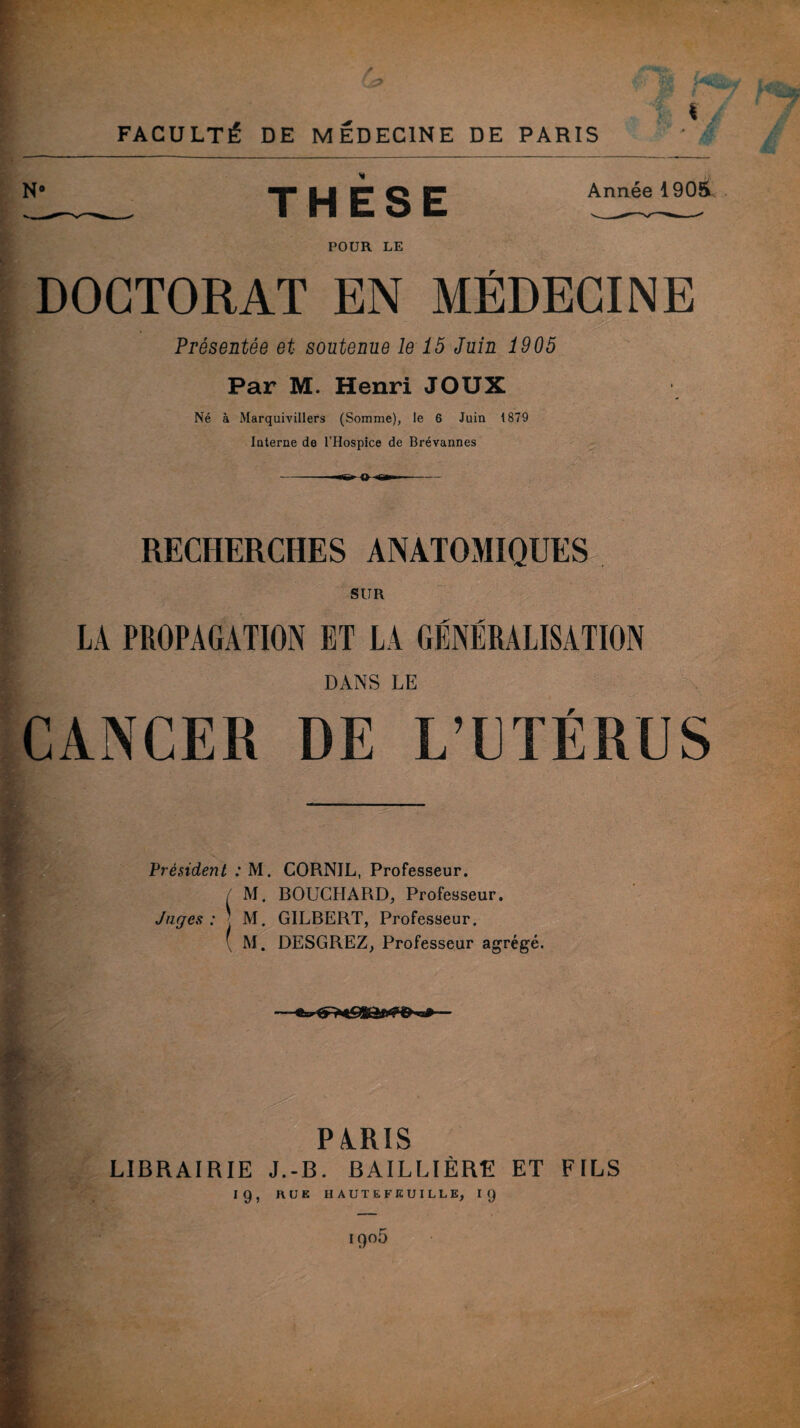 N THÈSE Année 1905 POUR LE DOCTORAT EN MÉDECINE r«| , . > -• .. . ~  Présentée et soutenue le 15 Juin 1905 Par M. Henri JOUX Né à Marquivillers (Somme), le 6 Juin 1879 Interne de l’Hospice de Brévannes RECHERCHES ANATOMIQUES SUR LA PROPAGATION ET LA GÉNÉRALISATION DANS LE DE L’ F m Président : M. GORNIL, Professeur. / M. BOUCHARD, Professeur. Juges: M. GILBERT, Professeur. ( M. DESGREZ, Professeur agrégé. PARIS LIBRAIRIE J.-B. BAILLIÈRE ET FILS 19, RUE HAUTE FEUILLE, 19