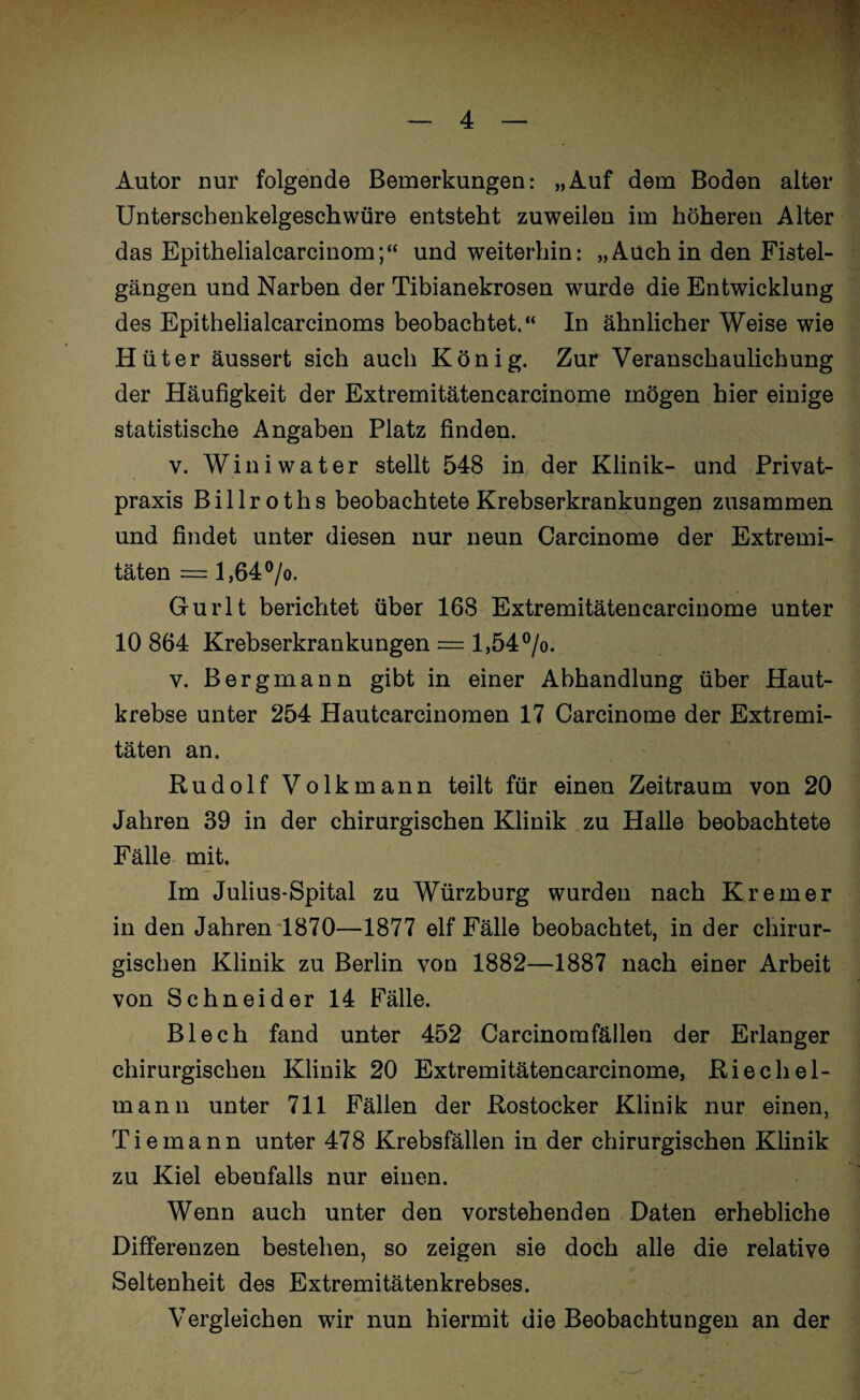 Autor nur folgende Bemerkungen: „Auf dem Boden alter Unterschenkelgeschwüre entsteht zuweilen im höheren Alter das Epithelialcarcinom;“ und weiterhin: „Auch in den Fistel¬ gängen und Narben der Tibianekrosen wurde die Entwicklung des Epithelialcarcinoms beobachtet.“ In ähnlicher Weise wie Hüter äussert sich auch König. Zur Veranschaulichung der Häufigkeit der Extremitätencarcinome mögen hier einige statistische Angaben Platz finden. v. Winiwater stellt 548 in der Klinik- und Privat¬ praxis Billroths beobachtete Krebserkrankungen zusammen und findet unter diesen nur neun Carcinome der Extremi¬ täten = l,64°/o. Gurlt berichtet über 168 Extremitätencarcinome unter 10 864 Krebserkrankungen = l,54°/o. v. Bergmann gibt in einer Abhandlung über Haut¬ krebse unter 254 Hautcarcinomen 17 Carcinome der Extremi¬ täten an. Rudolf Volk mann teilt für einen Zeitraum von 20 Jahren 39 in der chirurgischen Klinik zu Halle beobachtete Fälle mit. Im Julius-Spital zu Würzburg wurden nach Krem er in den Jahren 1870—1877 elf Fälle beobachtet, in der chirur¬ gischen Klinik zu Berlin von 1882—1887 nach einer Arbeit von Schneider 14 Fälle. Blech fand unter 452 Carcinomfällen der Erlanger chirurgischen Klinik 20 Extremitätencarcinome, Riechel- mann unter 711 Fällen der Rostocker Klinik nur einen, Tie mann unter 478 Krebsfällen in der chirurgischen Klinik zu Kiel ebenfalls nur einen. Wenn auch unter den vorstehenden Daten erhebliche Differenzen bestehen, so zeigen sie doch alle die relative Seltenheit des Extremitätenkrebses. Vergleichen wir nun hiermit die Beobachtungen an der