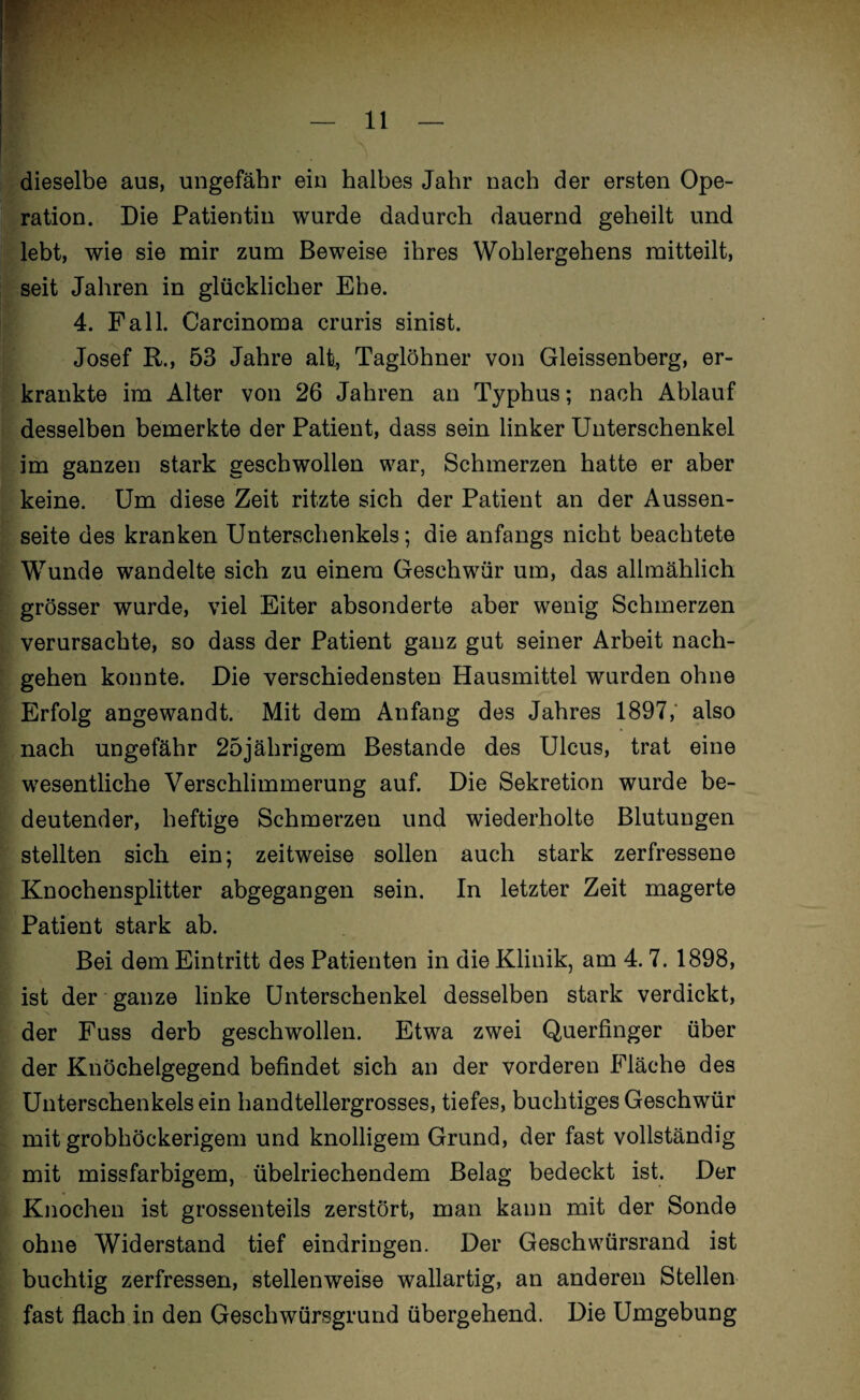 dieselbe aus, ungefähr ein halbes Jahr nach der ersten Ope¬ ration. Die Patientin wurde dadurch dauernd geheilt und lebt, wie sie mir zum Beweise ihres Wohlergehens raitteilt, seit Jahren in glücklicher Ehe. 4. Fall. Carcinoma cruris sinist. Josef R., 53 Jahre alt, Taglöhner von Gleissenberg, er¬ krankte im Alter von 26 Jahren an Typhus; nach Ablauf desselben bemerkte der Patient, dass sein linker Unterschenkel im ganzen stark geschwollen war, Schmerzen hatte er aber keine. Um diese Zeit ritzte sich der Patient an der Aussen- seite des kranken Unterschenkels; die anfangs nicht beachtete Wunde wandelte sich zu einem Geschwür um, das allmählich grösser wurde, viel Eiter absonderte aber wenig Schmerzen verursachte, so dass der Patient ganz gut seiner Arbeit nach¬ gehen konnte. Die verschiedensten Hausmittel wurden ohne Erfolg angewandt. Mit dem Anfang des Jahres 1897; also nach ungefähr 25jährigem Bestände des Ulcus, trat eine wesentliche Verschlimmerung auf. Die Sekretion wurde be¬ deutender, heftige Schmerzen und wiederholte Blutungen stellten sich ein; zeitweise sollen auch stark zerfressene Knochensplitter abgegangen sein. In letzter Zeit magerte Patient stark ab. Bei dem Eintritt des Patienten in die Klinik, am 4. 7. 1898, ist der ganze linke Unterschenkel desselben stark verdickt, der Fuss derb geschwollen. Etwa zwei Querfinger über der Knöchelgegend befindet sich an der vorderen Fläche des Unterschenkels ein handtellergrosses, tiefes, buclitiges Geschwür mit grobhöckerigem und knolligem Grund, der fast vollständig mit missfarbigem, übelriechendem Belag bedeckt ist. Der Knochen ist grossenteils zerstört, man kann mit der Sonde ohne Widerstand tief eindringen. Der Geschwürsrand ist buchtig zerfressen, stellenweise wallartig, an anderen Stellen fast fiach in den Geschwürsgrund übergehend. Die Umgebung