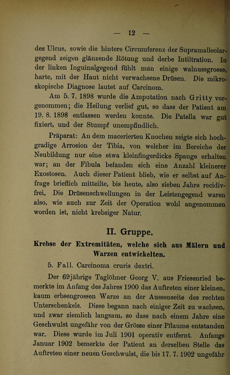 des Ulcus, sowie die hintere Circumferenz der Supramalleolar¬ gegend zeigen glänzende Rötung und derbe Intiltration. In der linken Inguinalgegend fühlt män einige walnussgrosse, harte, mit der Haut nicht verwachsene Drüsen. Die mikro¬ skopische Diagnose lautet auf Carcinom. Am 5. 7. 1898 wurde die Amputation nach Gritty vor¬ genommen; die Heilung verlief gut, so dass der Patient am 19. 8. 1898 entlassen werden konnte. Die Patella war gut fixiert, und der Stumpf unempfindlich. Präparat: An dem macerierten Knochen zeigte sich hoch¬ gradige Arrosion der Tibia, von welcher im Bereiche der Neubildung nur eine etwa kleinfingerdicke Spange erhalten war; an der Fibula befanden sich eine Anzahl kleinerer Exostosen. Auch dieser Patient blieb, wie er selbst auf An¬ frage brieflich mitteilte, bis heute, also sieben Jahre recidiv- frei. Die Drüsenschwellungen in der Leistengegend waren also, wie auch zur Zeit der Operation wohl angenommen worden ist, nicht krebsiger Natur. II. Gruppe, Krebse der Extremitäten, welche sich aus Mälern und Warzen entwickelten. 5. Fall. Carcinoma cruris dextri. Der 69jährige Taglöhner Georg V. aus Friesenried be¬ merkte im Anfang des Jahres 1900 das Auftreten einer kleinen, kaum erbsengrossen Warze an der Aussenseite des rechten Unterschenkels. Diese begann nach einiger Zeit zu wachsen, und zwar ziemlich langsam, so dass nach einem Jahre eine Geschwulst ungefähr von der Grösse einer Pflaume entstanden war. Diese wurde im Juli 1901 operativ entfernt. Anfangs Januar 1902 bemerkte der Patient an derselben Stelle das Auftreten einer neuen Geschwulst, die bis 17. 7.1902 ungefähr