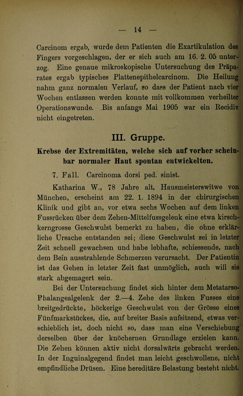 Carcinom ergab, wurde dem Patienten die Exartikulation des Fingers vorgeschlagen, der er sich auch am 16. 2. 05 unter¬ zog. Eine genaue mikroskopische Untersuchung des Präpa¬ rates ergab typisches Plattenepithelcarcinom. Die Heilung nahm ganz normalen Verlauf, so dass der Patient nach vier Wochen entlassen werden konnte mit vollkommen verheilter Operationswunde. Bis anfangs Mai 1905 war ein Recidiv nicht eingetreten. III. Gruppe. Krebse der Extremitäten, welche sich auf vorher schein¬ bar normaler Haut spontan entwickelten. 7. Fall. Carcinoma dorsi ped. sinist. Katharina W., 78 Jahre alt, Hausmeisterswitwe von München, erscheint am 22. 1. 1894 in der chirurgischen Klinik und gibt an, vor etwa sechs Wochen auf dem linken Fussrücken über dem Zehen-Mittelfussgelenk eine etwa kirsch¬ kerngrosse Geschwulst bemerkt zu haben, die ohne erklär¬ liche Ursache entstanden sei; diese Geschwulst sei in letzter Zeit schnell gewachsen und habe lebhafte, schiessende, nach dem Bein ausstrahlende Schmerzen verursacht. Der Patientin ist das Gehen in letzter Zeit fast unmöglich, auch will sie stark abgemagert sein. Bei der Untersuchung findet sich hinter dem Metatarso- Phalangealgelenk der 2.—4. Zehe des linken Fusses eine breitgedrückte, höckerige Geschwulst von der Grösse eines Fünfmarkstückes, die, auf breiter Basis aufsitzend, etwas ver¬ schieblich ist, doch nicht so, dass man eine Verschiebung derselben über der knöchernen Grundlage erzielen kann. Die Zehen können aktiv nicht dorsalwärts gebracht werden. In der Inguinalgegend findet man leicht geschwollene, nicht empfindliche Drüsen. Eine hereditäre Belastung besteht nicht.