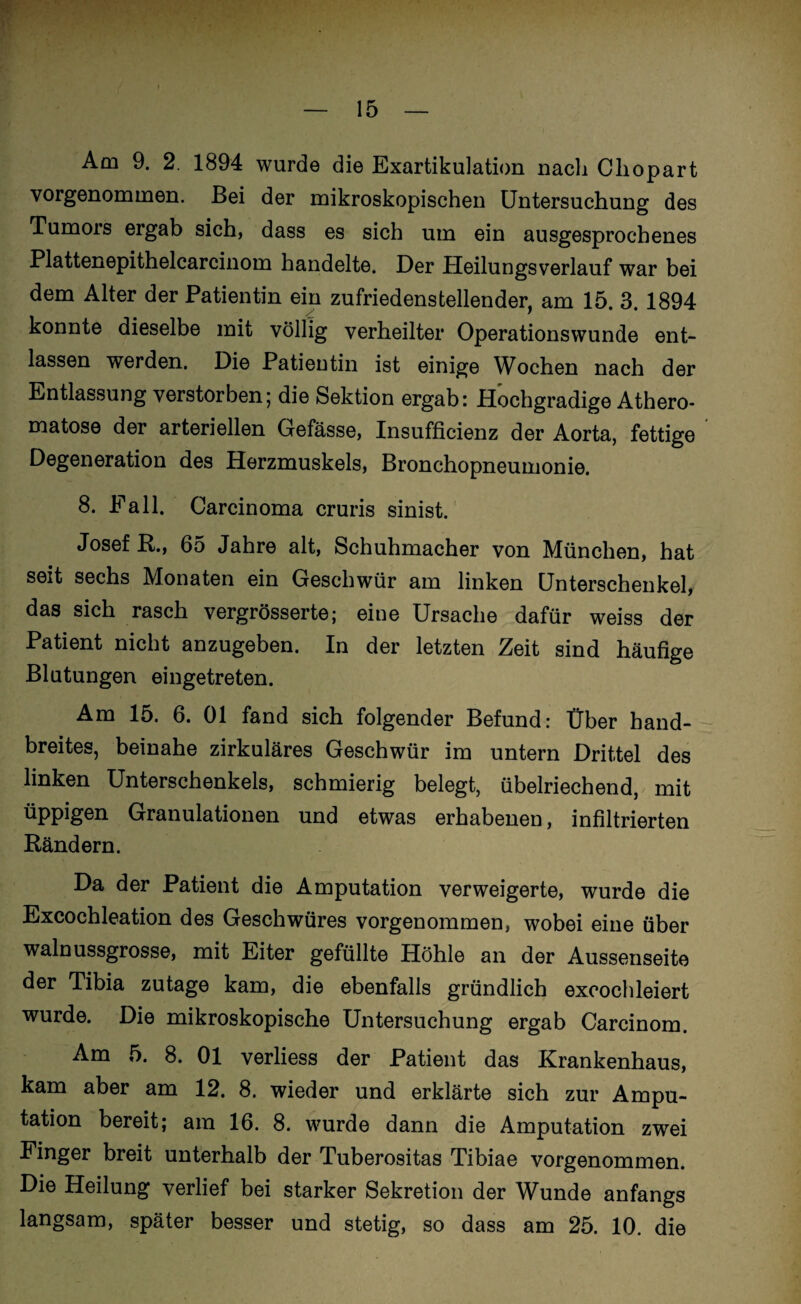 Am 9. 2 1894 wurde die Exartikulation nach Cliopart vorgenommen. Bei der mikroskopischen Untersuchung des Tumors ergab sich, dass es sich um ein ausgesprochenes Plattenepithelcarcinom handelte. Der Heilungsverlauf war bei dem Alter der Patientin ein zufriedenstellender, am 15. 3. 1894 konnte dieselbe mit völlig verheilter Operationswunde ent¬ lassen werden. Die Patientin ist einige Wochen nach der Entlassung verstorben; die Sektion ergab: Hochgradige Athero- matose der arteriellen Gefässe, Insufficienz der Aorta, fettige Degeneration des Herzmuskels, Bronchopneumonie. 8. Fall. Carcinoma cruris sinist. Josef R., 65 Jahre alt, Schuhmacher von München, hat seit sechs Monaten ein Geschwür am linken Unterschenkel, das sich rasch vergrösserte; eine Ursache dafür weiss der Patient nicht anzugeben. In der letzten Zeit sind häufige Blutungen eingetreten. Am 15. 6. 01 fand sich folgender Befund: Über hand¬ breites, beinahe zirkuläres Geschwür im untern Drittel des linken Unterschenkels, schmierig belegt, übelriechend, mit ^PP*£>®^ Granulationen und etwas erhabenen, infiltrierten Rändern. Da der Patient die Amputation verweigerte, wurde die Excochleation des Geschwüres vorgenommen, wobei eine über walnussgrosse, mit Eiter gefüllte Höhle an der Aussenseite der Tibia zutage kam, die ebenfalls gründlich excochleiert wurde. Die mikroskopische Untersuchung ergab Carcinom. Am 5. 8. 01 verliess der Patient das Krankenhaus, kam aber am 12. 8. wieder und erklärte sich zur Ampu¬ tation bereit; am 16. 8. wurde dann die Amputation zwei Finger breit unterhalb der Tuberositas Tibiae vorgenommen. Die Heilung verlief bei starker Sekretion der Wunde anfangs langsam, später besser und stetig, so dass am 25. 10. die