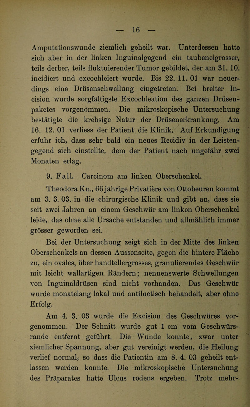Amputationswunde ziemlich geheilt war. Unterdessen hatte sich aber in der linken Inguinalgegend ein taubeneigrosser, teils derber, teils fluktuierender Tumor gebildet, der am 31.10. incidiert und excoehleiert wurde. Bis 22. 11. 01 war neuer¬ dings eine Drüsenschwellung eingetreten. Bei breiter In- cision wurde sorgfältigste Excochleation des ganzen Drüsen¬ paketes Yorgenommen. Die mikroskopische Untersuchung bestätigte die krebsige Natur der Drüsenerkrankung. Am 16. 12. 01 verliess der Patient die Klinik. Auf Erkundigung erfuhr ich, dass sehr bald ein neues Recidiv in der Leisten¬ gegend sich einstellte, dem der Patient nach ungefähr zwei Monaten erlag. 9. Fall. Carcinom am linken Oberschenkel. Theodora Kn., 66 jährige Privatiere von Ottobeuren kommt am 3. 3. 03. in die chirurgische Klinik und gibt an, dass sie seit zwei Jahren an einem Geschwür am linken Oberschenkel leide, das ohne alle Ursache entstanden und allmählich immer grösser geworden sei. Bei der Untersuchung zeigt sich in der Mitte des linken Oberschenkels an dessen Aussenseite, gegen die hintere Fläche zu, ein ovales, über handtellergrosses, granulierendes Geschwür mit leicht wallartigen Rändern; nennenswerte Schwellungen von Inguinaldrüsen sind nicht vorhanden. Das Geschwür wurde monatelang lokal und antiluetisch behandelt, aber ohne Erfolg. Am 4. 3. 03 wurde die Excision des Geschwüres vor- genommen. Der Schnitt wurde gut 1 cm vom Geschwürs¬ rande entfernt geführt. Die Wunde konnte, zwar unter ziemlicher Spannung, aber gut vereinigt werden, die Heilung verlief normal, so dass die Patientin am 8. 4. 03 geheilt ent¬ lassen werden konnte. Die mikroskopische Untersuchung des Präparates hatte Ulcus rodens ergeben. Trotz mehr-