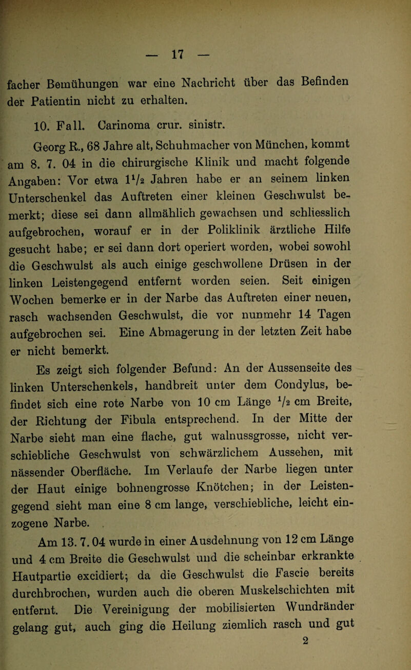 facher Bemühungen war eine Nachricht über das Befinden der Patientin nicht zu erhalten. 10. Fall. Carinoma crur. sinistr. Georg R., 68 Jahre alt, Schuhmacher von München, kommt am 8. 7. 04 in die chirurgische Klinik und macht folgende Angaben: Vor etwa ll/2 Jahren habe er an seinem linken Unterschenkel das Auftreten einer kleinen Geschwulst be¬ merkt; diese sei dann allmählich gewachsen und schliesslich aufgebrochen, worauf er in der Poliklinik ärztliche Hilfe gesucht habe; er sei dann dort operiert worden, wobei sowohl die Geschwulst als auch einige geschwollene Drüsen in der linken Leistengegend entfernt worden seien. Seit einigen Wochen bemerke er in der Narbe das Auftreten einer neuen, rasch wachsenden Geschwulst, die vor nunmehr 14 Tagen aufgebrochen sei. Eine Abmagerung in der letzten Zeit habe er nicht bemerkt. Es zeigt sich folgender Befund: An der Aussenseite des linken Unterschenkels, handbreit unter dem Condylus, be¬ findet sich eine rote Narbe von 10 cm Länge Lh cm Breite, der Richtung der Fibula entsprechend. In der Mitte der Narbe sieht man eine flache, gut walnussgrosse, nicht ver¬ schiebliche Geschwulst von schwärzlichem Aussehen, mit nässender Oberfläche. Im Verlaufe der Narbe liegen Unter der Haut einige bohnengrosse Knötchen; in der Leisten¬ gegend sieht man eine 8 cm lange, verschiebliche, leicht ein- zogene Narbe. Am 13. 7.04 wurde in einer Ausdehnung von 12 cm Länge und 4 cm Breite die Geschw'ulst und die scheinbar erkrankte Hautpartie excidiert; da die Geschwulst die Fascie bereits durchbrochen, wurden auch die oberen Muskelschichten mit entfernt. Die Vereinigung der mobilisierten Wundränder gelang gut, auch ging die Heilung ziemlich rasch und gut 2