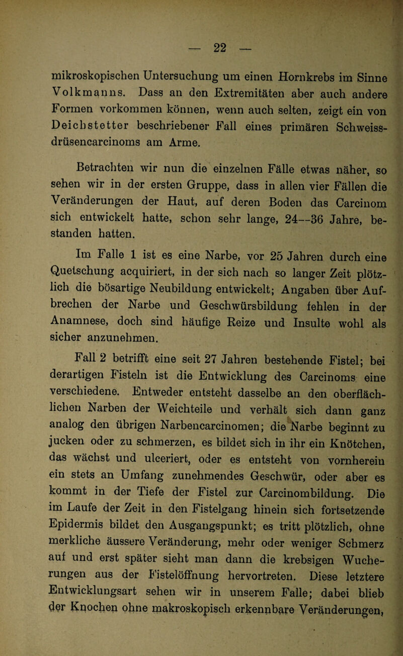 mikroskopischen Untersuchung um einen Hornkrebs im Sinne Volk man ns. Dass an den Extremitäten aber auch andere Formen Vorkommen können, wenn auch selten, zeigt ein von Deichstetter beschriebener Fall eines primären Schweiss- drüsencarcinoms am Arme. Betrachten wir nun die einzelnen Fälle etwas näher, so sehen wir in der ersten Gruppe, dass in allen vier Fällen die Veränderungen der Haut, auf deren Boden das Carcinom sich entwickelt hatte, schon sehr lange, 24—36 Jahre, be¬ standen hatten. Im Falle 1 ist es eine Narbe, vor 25 Jahren durch eine Quetschung acquiriert, in der sich nach so langer Zeit plötz¬ lich die bösartige Neubildung entwickelt; Angaben über Auf¬ brechen der Narbe und Geschwürsbildung fehlen in der Anamnese, doch sind häufige Reize und Insulte wohl als sicher anzunehmen. Fall 2 betrifft eine seit 27 Jahren bestehende Fistel; bei derartigen Fisteln ist die Entwicklung des Carcinoms eine verschiedene. Entweder entsteht dasselbe an den oberfläch¬ lichen Narben der Weichteile und verhält sich dann ganz analog den übrigen Narbencarcinomen; die Narbe beginnt zu jucken oder zu schmerzen, es bildet sich in ihr ein Knötchen, das wächst und ulceriert, oder es entsteht von vornherein ein stets an Umfang zunehmendes Geschwür, oder aber es kommt in der Tiefe der Fistel zur Carcinombildung. Die im Laufe der Zeit in den Fistelgang hinein sich fortsetzende Epidermis bildet den Ausgangspunkt; es tritt plötzlich, ohne merkliche äussere Veränderung, mehr oder weniger Schmerz auf und erst später sieht man dann die krebsigen Wuche¬ rungen aus der Fistelöffnung hervortreten. Diese letztere Entwicklungsart sehen wir in unserem Falle; dabei blieb der Knochen ohne makroskopisch erkennbare Veränderungen,