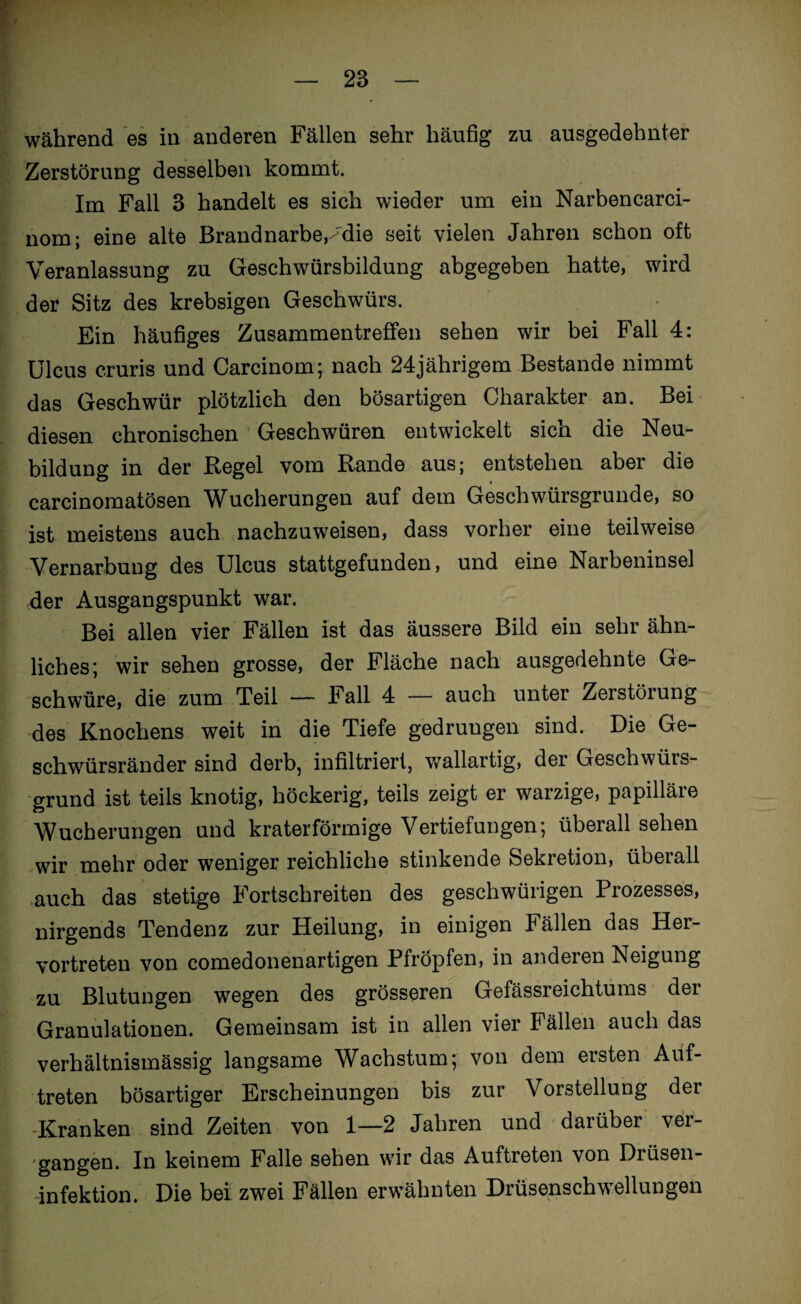 I — 23 — während es in anderen Fällen sehr häufig zu ausgedehnter Zerstörung desselben kommt. Im Fall 3 handelt es sich wieder um ein Narbencarci- nom; eine alte Brand narbe,^die seit vielen Jahren schon oft Veranlassung zu Geschwürsbildung abgegeben hatte, wird der Sitz des krebsigen Geschwürs. Ein häufiges Zusammentreffen sehen wir bei Fall 4: Ulcus cruris und Carcinom; nach 24jährigem Bestände nimmt das Geschwür plötzlich den bösartigen Charakter an. Bei diesen chronischen Geschwüren entwickelt sich die Neu¬ bildung in der Regel vom Rande aus; entstehen aber die carcinomatösen Wucherungen auf dem Geschwürsgrunde, so ist meistens auch nachzuweisen, dass vorher eine teilweise Vernarbung des Ulcus stattgefunden, und eine Narbeninsel der Ausgangspunkt war. Bei allen vier Fällen ist das äussere Bild ein sehr ähn¬ liches; wir sehen grosse, der Fläche nach ausgedehnte Ge¬ schwüre, die zum Teil — Fall 4 — auch unter Zerstörung des Knochens weit in die Tiefe gedrungen sind. Die Ge¬ schwürsränder sind derb, infiltriert, wallartig, der Geschwürs¬ grund ist teils knotig, höckerig, teils zeigt er warzige, papilläre Wucherungen und kraterförmige Vertiefungen; überall sehen wir mehr oder weniger reichliche stinkende Sekretion, überall auch das stetige Fortschreiten des geschwürigen Prozesses, nirgends Tendenz zur Heilung, in einigen Fällen das Her¬ vortreten von comedonenartigen Pfropfen, in andeien Neigung zu Blutungen wegen des grösseren Gefässreichtums der Granulationen. Gemeinsam ist in allen vier Fällen auch das verhältnismässig langsame Wachstum; von dem ersten Auf¬ treten bösartiger Erscheinungen bis zur Vorstellung der Kranken sind Zeiten von 1—2 Jahren und darüber ver¬ gangen. In keinem Falle sehen wir das Auftreten von Drüsen¬ infektion. Die bei zwei Fällen erwähnten Drüsenschwellungen