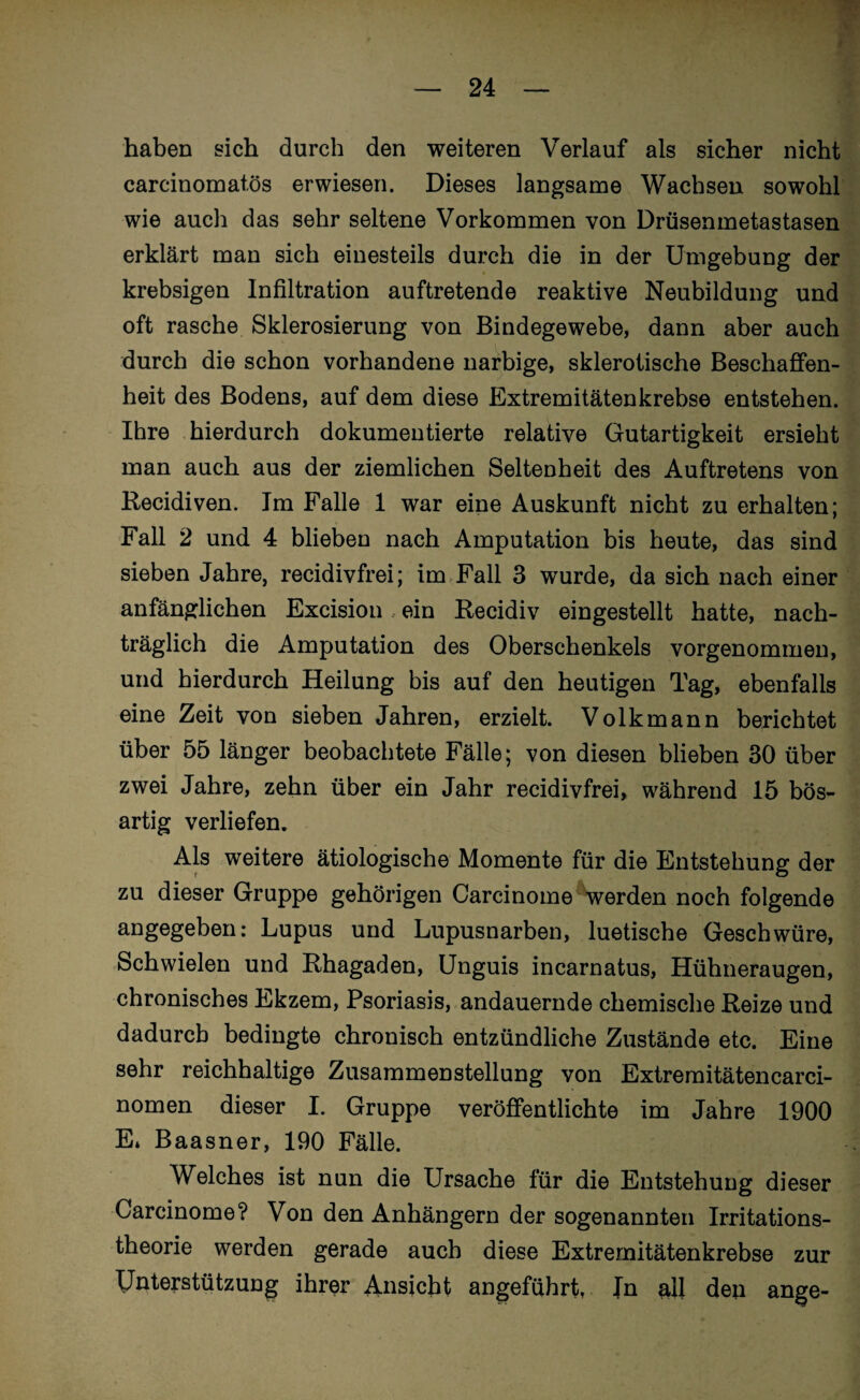 haben sich durch den weiteren Verlauf als sicher nicht carcinomatös erwiesen. Dieses langsame Wachsen sowohl wie auch das sehr seltene Vorkommen von Drüsenmetastasen erklärt man sich einesteils durch die in der Umgebung der krebsigen Infiltration auftretende reaktive Neubildung und oft rasche Sklerosierung von Bindegewebe, dann aber auch durch die schon vorhandene narbige, sklerotische Beschaffen¬ heit des Bodens, auf dem diese Extremitätenkrebse entstehen. Ihre hierdurch dokumentierte relative Gutartigkeit ersieht man auch aus der ziemlichen Seltenheit des Auftretens von Recidiven. Im Falle 1 war eine Auskunft nicht zu erhalten; Fall 2 und 4 blieben nach Amputation bis heute, das sind sieben Jahre, recidivfrei; im Fall 3 wurde, da sich nach einer anfänglichen Excision ein Recidiv eingestellt hatte, nach¬ träglich die Amputation des Oberschenkels vorgenommen, und hierdurch Heilung bis auf den heutigen Tag, ebenfalls eine Zeit von sieben Jahren, erzielt. Volkmann berichtet über 55 länger beobachtete Fälle; von diesen blieben 30 über zwei Jahre, zehn über ein Jahr recidivfrei, während 15 bös¬ artig verliefen. Als weitere ätiologische Momente für die Entstehung der zu dieser Gruppe gehörigen Carcinome werden noch folgende angegeben: Lupus und Lupusnarben, luetische Geschwüre, Schwielen und Rhagaden, Unguis incarnatus, Hühneraugen, chronisches Ekzem, Psoriasis, andauernde chemische Reize und dadurch bedingte chronisch entzündliche Zustände etc. Eine sehr reichhaltige Zusammenstellung von Extremitätencarci- nomen dieser I. Gruppe veröffentlichte im Jahre 1900 E* Baasner, 190 Fälle. Welches ist nun die Ursache für die Entstehung dieser Carcinome? Von den Anhängern der sogenannten Irritations¬ theorie werden gerade auch diese Extremitätenkrebse zur Unterstützung ihrer Ansicht angeführt, Jn all den ange-