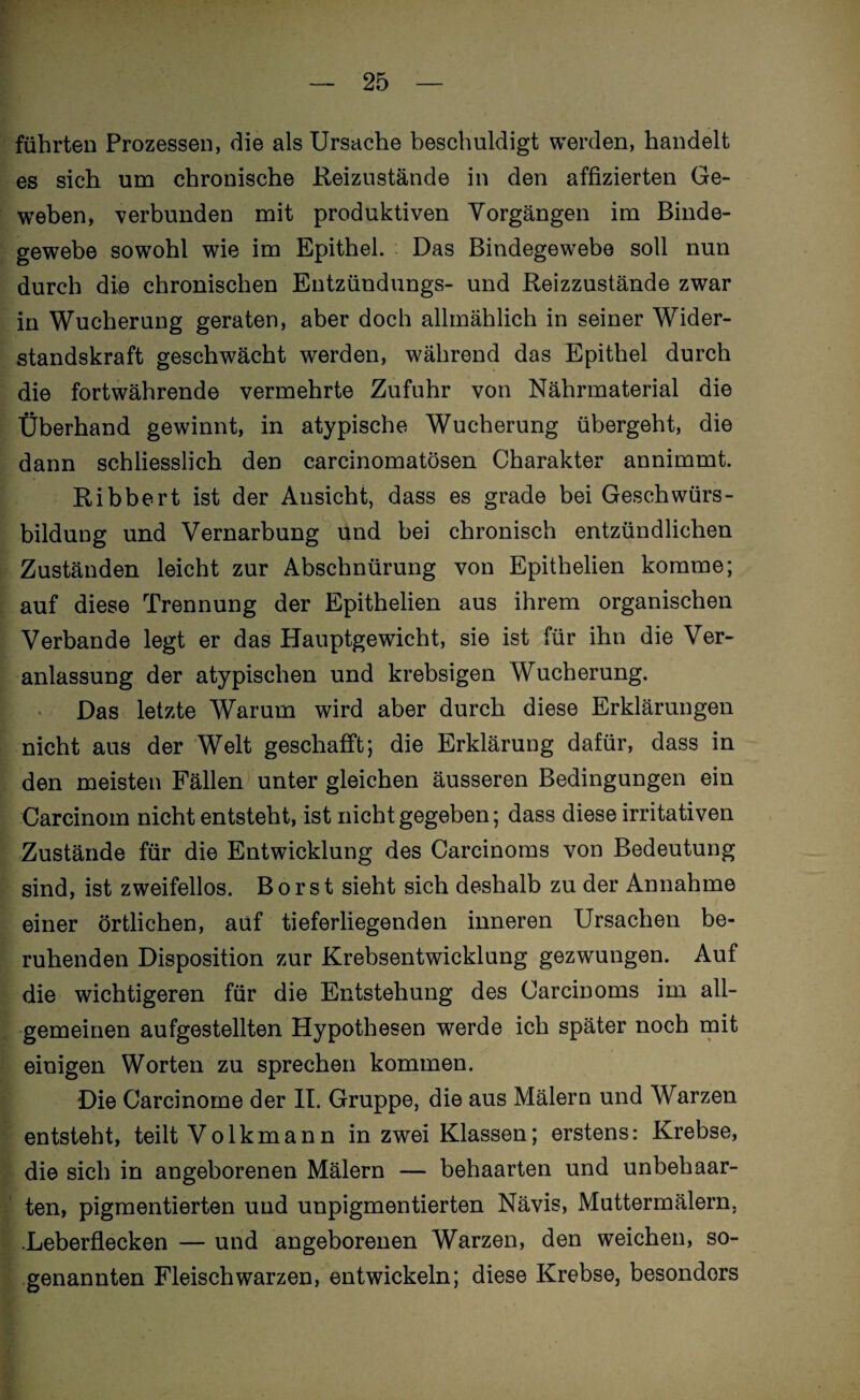 führten Prozessen, die als Ursache beschuldigt werden, handelt es sich um chronische Reizustände in den affizierten Ge¬ weben, verbunden mit produktiven Vorgängen im Binde¬ gewebe sowohl wie im Epithel. Das Bindegewebe soll nun durch die chronischen Entzündungs- und Reizzustände zwar in Wucherung geraten, aber doch allmählich in seiner Wider¬ standskraft geschwächt werden, während das Epithel durch die fortwährende vermehrte Zufuhr von Nährmaterial die Überhand gewinnt, in atypische Wucherung übergeht, die dann schliesslich den carcinomatösen Charakter annimmt. Ribbert ist der Ansicht, dass es grade bei Geschwürs- bildung und Vernarbung und bei chronisch entzündlichen Zuständen leicht zur Abschnürung von Epithelien komme; auf diese Trennung der Epithelien aus ihrem organischen Verbände legt er das Hauptgewicht, sie ist für ihn die Ver¬ anlassung der atypischen und krebsigen Wucherung. Das letzte Warum wird aber durch diese Erklärungen nicht aus der Welt geschafft; die Erklärung dafür, dass in den meisten Fällen unter gleichen äusseren Bedingungen ein Carcinom nicht entsteht, ist nicht gegeben; dass diese irritativen Zustände für die Entwicklung des Carcinoms von Bedeutung sind, ist zweifellos. Borst sieht sich deshalb zu der Annahme einer örtlichen, auf tieferliegenden inneren Ursachen be¬ ruhenden Disposition zur Krebsentwicklung gezwungen. Auf die wichtigeren für die Entstehung des Carcinoms im all¬ gemeinen aufgestellten Hypothesen werde ich später noch mit einigen Worten zu sprechen kommen. Die Carcinome der II. Gruppe, die aus Mälern und Warzen entsteht, teilt Volkmann in zwei Klassen; erstens: Krebse, die sich in angeborenen Mälern — behaarten und unbehaar¬ ten, pigmentierten und unpigmentierten Nävis, Muttermälern, .Leberflecken — und angeborenen Warzen, den weichen, so¬ genannten Fleischwarzen, entwickeln; diese Krebse, besonders