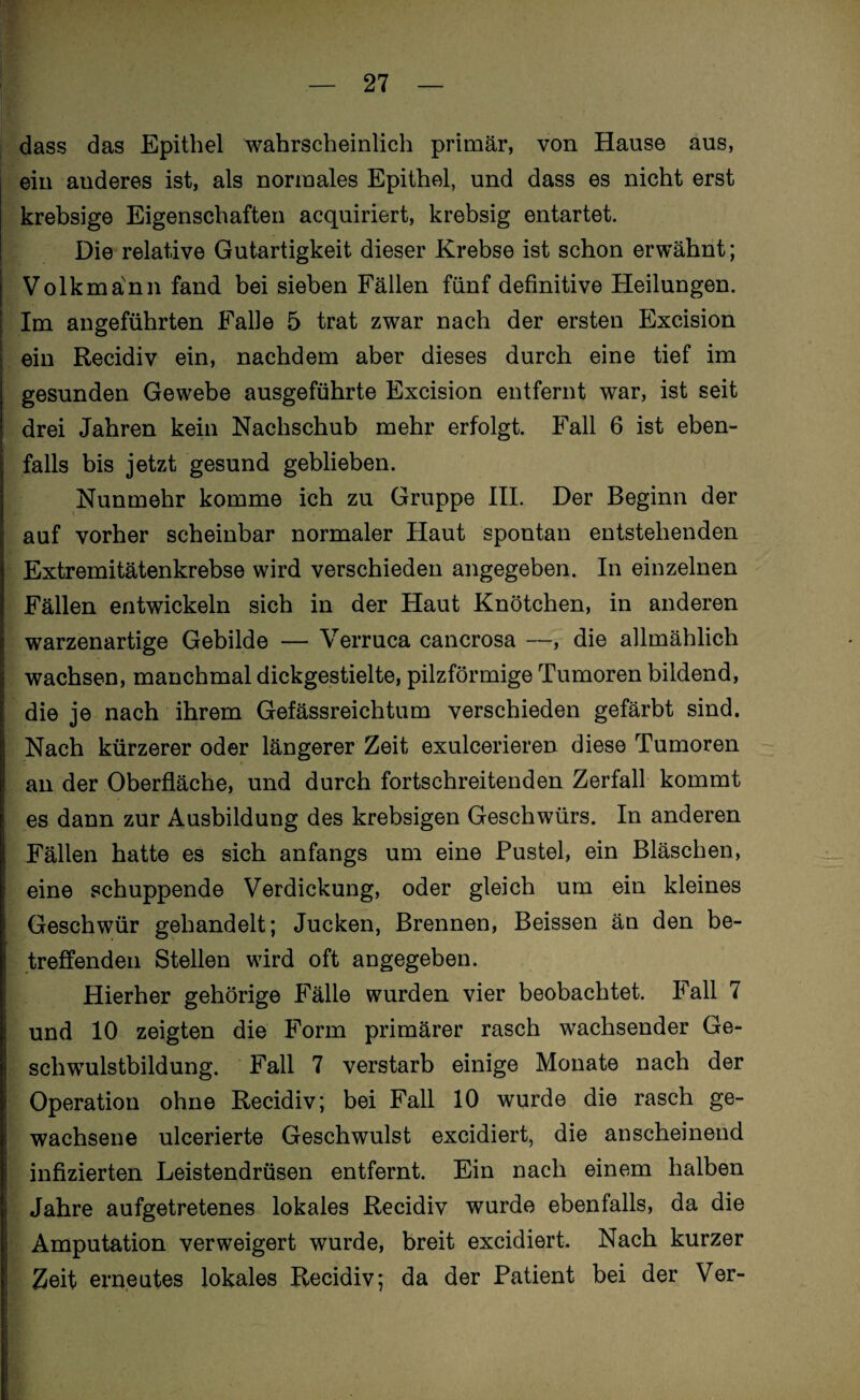 dass das Epithel wahrscheinlich primär, von Hause aus, ein auderes ist, als normales Epithel, und dass es nicht erst krebsige Eigenschaften acquiriert, krebsig entartet. Die relative Gutartigkeit dieser Krebse ist schon erwähnt; Volkmann fand bei sieben Fällen fünf definitive Heilungen. Im angeführten Falle 5 trat zwar nach der ersten Excision ein Recidiv ein, nachdem aber dieses durch eine tief im gesunden Gewebe ausgeführte Excision entfernt war, ist seit drei Jahren kein Nachschub mehr erfolgt. Fall 6 ist eben¬ falls bis jetzt gesund geblieben. Nunmehr komme ich zu Gruppe III. Der Beginn der auf vorher scheinbar normaler Haut spontan entstehenden Extremitätenkrebse wird verschieden angegeben. In einzelnen Fällen entwickeln sich in der Haut Knötchen, in anderen warzenartige Gebilde — Verruca cancrosa —, die allmählich wachsen, manchmal dickgestielte, pilzförmige Tumoren bildend, die je nach ihrem Gefässreichtum verschieden gefärbt sind. Nach kürzerer oder längerer Zeit exulcerieren diese Tumoren an der Oberfläche, und durch fortschreitenden Zerfall kommt es dann zur Ausbildung des krebsigen Geschwürs. In anderen Fällen hatte es sich anfangs um eine Pustel, ein Bläschen, eine schuppende Verdickung, oder gleich um ein kleines Geschwür gehandelt; Jucken, Brennen, Beissen än den be¬ treffenden Stellen wird oft angegeben. Hierher gehörige Fälle wurden vier beobachtet. Fall 7 und 10 zeigten die Form primärer rasch wachsender Ge- sclrwulstbildung. Fall 7 verstarb einige Monate nach der Operation ohne Recidiv; bei Fall 10 wurde die rasch ge¬ wachsene ulcerierte Geschwulst excidiert, die anscheinend infizierten Leistendrüsen entfernt. Ein nach einem halben Jahre aufgetretenes lokales Recidiv wurde ebenfalls, da die Amputation verweigert wurde, breit excidiert. Nach kurzer Zeit erneutes lokales Recidiv; da der Patient bei der Ver-