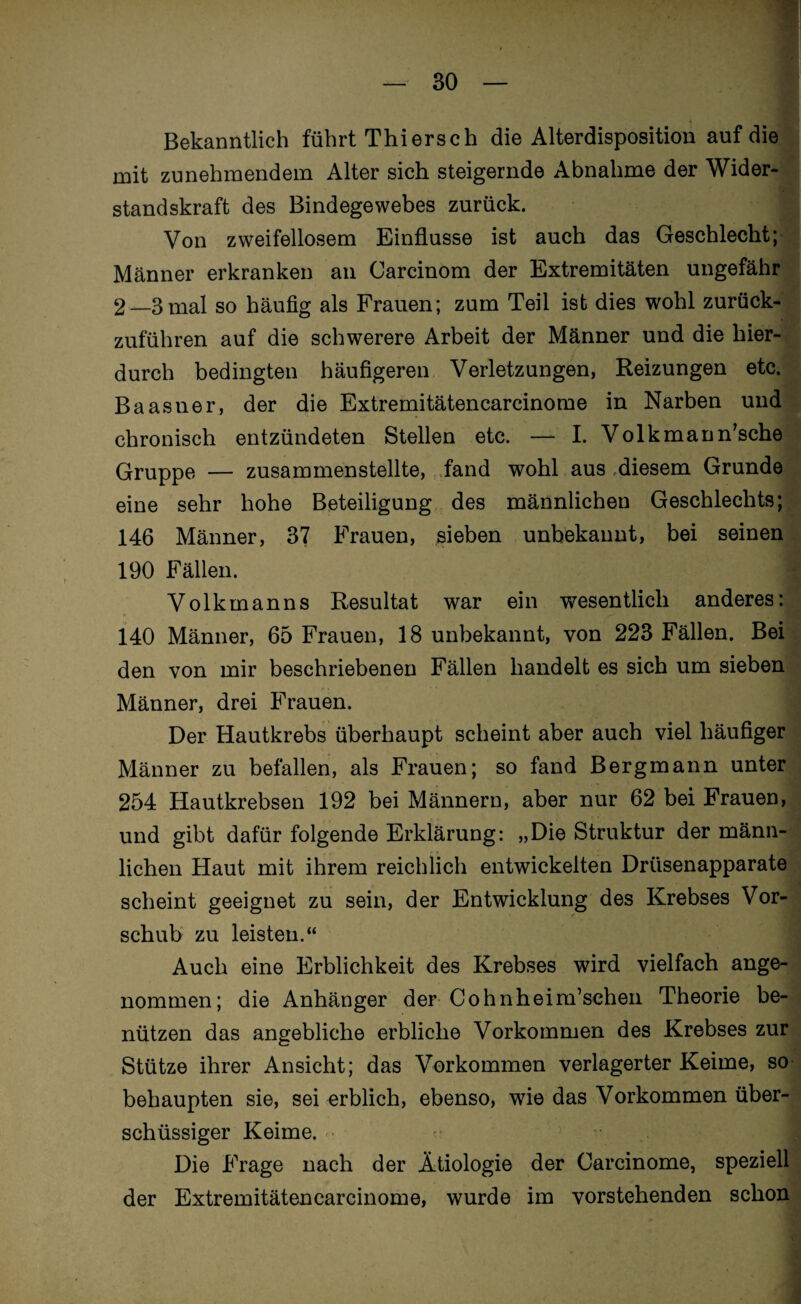 Bekanntlich führt Thiersch die Alterdisposition auf die mit zunehmendem Alter sich steigernde Abnahme der Wider¬ standskraft des Bindegewebes zurück. Von zweifellosem Einflüsse ist auch das Geschlecht; Männer erkranken an Carcinom der Extremitäten ungefähr 2—3mal so häufig als Frauen; zum Teil ist dies wohl zurück¬ zuführen auf die schwerere Arbeit der Männer und die hier¬ durch bedingten häufigeren Verletzungen, Reizungen etc. Baasner, der die Extremitätencarcinome in Narben und chronisch entzündeten Stellen etc. — I. Volkmann’sche Gruppe — zusammenstellte, fand wohl aus diesem Grunde eine sehr hohe Beteiligung des männlichen Geschlechts; 146 Männer, 37 Frauen, sieben unbekannt, bei seinen 190 Fällen. -i Volkmanns Resultat war ein wesentlich anderes: 140 Männer, 65 Frauen, 18 unbekannt, von 223 Fällen. Bei den von mir beschriebenen Fällen handelt es sich um sieben Männer, drei Frauen. Der Hautkrebs überhaupt scheint aber auch viel häufiger Männer zu befallen, als Frauen; so fand Bergmann unter 254 Hautkrebsen 192 bei Männern, aber nur 62 bei Frauen, und gibt dafür folgende Erklärung: „Die Struktur der männ¬ lichen Haut mit ihrem reichlich entwickelten Drüsenapparate scheint geeignet zu sein, der Entwicklung des Krebses Vor¬ schub zu leisten.“ Auch eine Erblichkeit des Krebses wird vielfach ange¬ nommen; die Anhänger der Cohnheim’schen Theorie be¬ nützen das angebliche erbliche Vorkommen des Krebses zur Stütze ihrer Ansicht; das Vorkommen verlagerter Keime, so behaupten sie, sei erblich, ebenso, wie das Vorkommen über¬ schüssiger Keime. Die Frage nach der Ätiologie der Carcinome, speziell der Extremitätencarcinome, wurde im vorstehenden schon