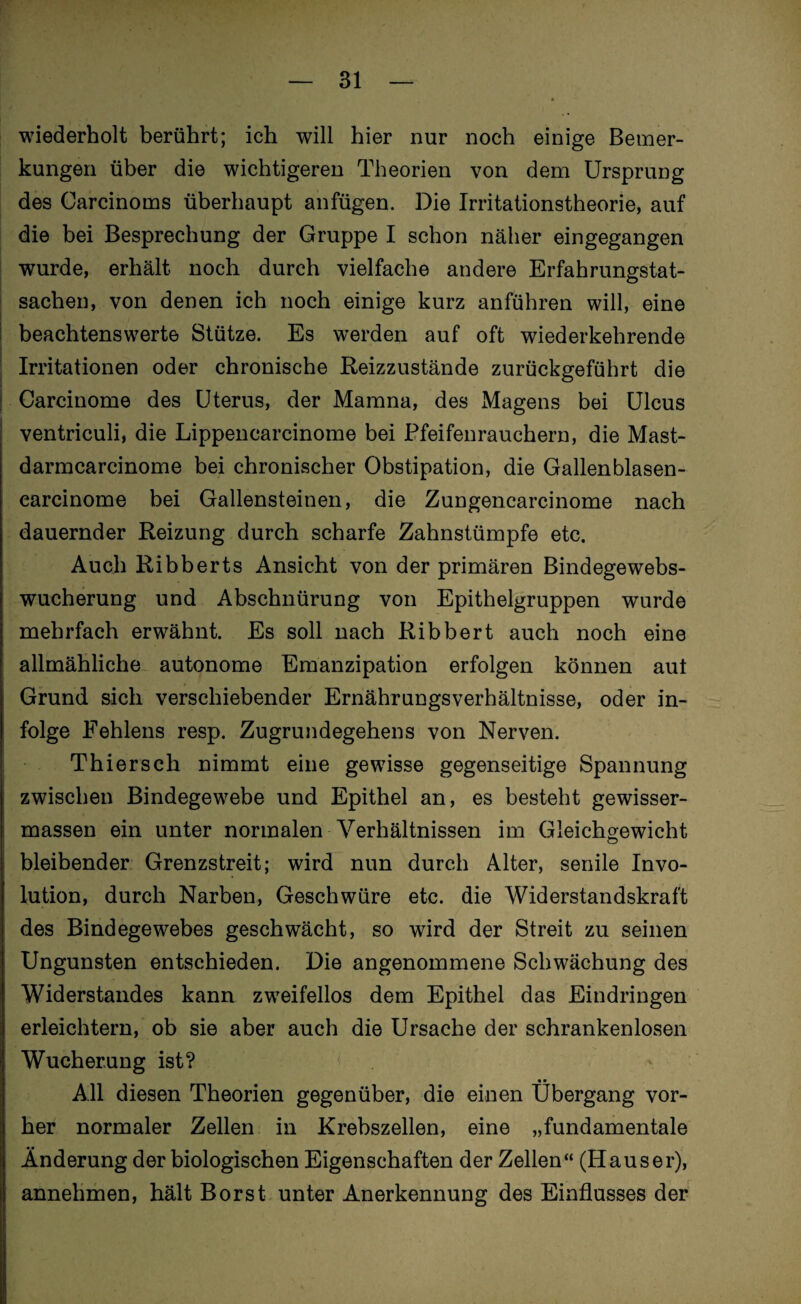 wiederholt berührt; ich will hier nur noch einige Bemer¬ kungen über die wichtigeren Theorien von dem Ursprung des Carcinoms überhaupt anfügen. Die Irritationstheorie, auf die bei Besprechung der Gruppe I schon näher eingegangen wurde, erhält noch durch vielfache andere Erfahrungstat¬ sachen, von denen ich noch einige kurz anführen will, eine beachtenswerte Stütze. Es werden auf oft wiederkehrende Irritationen oder chronische Reizzustände zurückgeführt die Carcinome des Uterus, der Mamna, des Magens bei Ulcus ventriculi, die Lippencarcinome bei Pfeifenrauchern, die Mast- darmcarcinome bei chronischer Obstipation, die Gallenblasen- carcinome bei Gallensteinen, die Zungencarcinome nach dauernder Reizung durch scharfe Zahnstümpfe etc. Auch Ribberts Ansicht von der primären Bindegewebs¬ wucherung und Abschnürung von Epithelgruppen wurde mehrfach erwähnt. Es soll nach Ribbert auch noch eine allmähliche autonome Emanzipation erfolgen können aut Grund sich verschiebender Ernährungsverhältnisse, oder in¬ folge Fehlens resp. Zugrundegehens von Nerven. Thiersch nimmt eine gewisse gegenseitige Spannung zwischen Bindegewebe und Epithel an, es besteht gewisser- massen ein unter normalen Verhältnissen im Gleichgewicht bleibender Grenzstreit; wird nun durch Alter, senile Invo¬ lution, durch Narben, Geschwüre etc. die Widerstandskraft des Bindegewebes geschwächt, so wird der Streit zu seinen Ungunsten entschieden. Die angenommene Schwächung des Widerstandes kann zweifellos dem Epithel das Eindringen erleichtern, ob sie aber auch die Ursache der schrankenlosen Wucherung ist? < • • All diesen Theorien gegenüber, die einen Übergang vor¬ her normaler Zellen in Krebszellen, eine „fundamentale Änderung der biologischen Eigenschaften der Zellen“ (Hauser), annehmen, hält Borst unter Anerkennung des Einflusses der