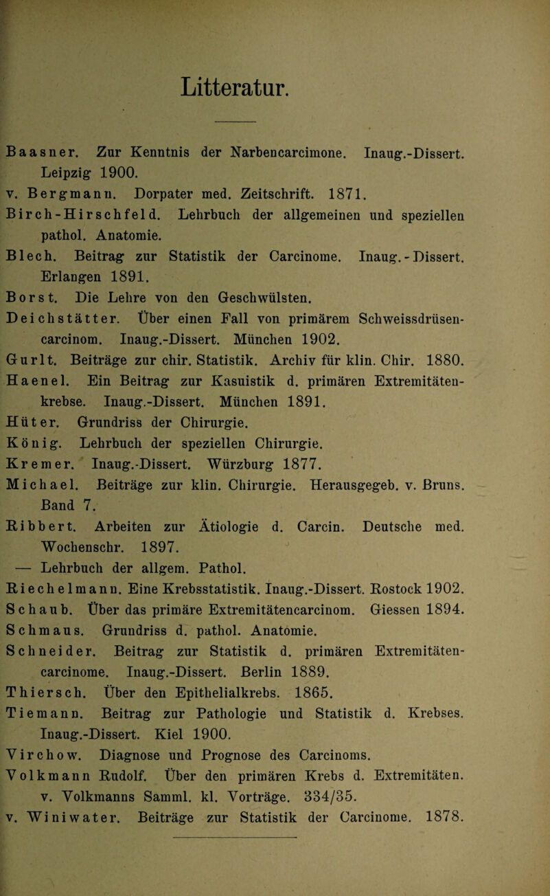 Litteratur. Baasner. Zur Kenntnis der Narbencarcimone. Inaug.-Dissert. Leipzig 1900. y. Bergmann. Dorpater med. Zeitschrift. 1871. Birch-Hirschfeld. Lehrbuch der allgemeinen und speziellen pathol. Anatomie. Blech. Beitrag zur Statistik der Carcinome. Inaug.-Dissert. Erlangen 1891. Borst. Die Lehre von den Geschwülsten. Deich statte r. Über einen Fall von primärem Schweissdrüsen- carcinom. Inaug.-Dissert. München 1902. Gurlt. Beiträge zur chir. Statistik. Archiv für klin. Chir. 1880. Haenel. Ein Beitrag zur Kasuistik d. primären Extremitäten¬ krebse. Inaug.-Dissert. München 1891. Hüter. Grundriss der Chirurgie. König. Lehrbuch der speziellen Chirurgie. Krem er. Inaug.-Dissert. Würzburg 1877. Michael. Beiträge zur klin. Chirurgie. Herausgegeb. v. Bruns. Band 7. Bibbert. Arbeiten zur Ätiologie d. Carcin. Deutsche med. Wochenschr. 1897. J — Lehrbuch der allgem. Pathol. Biechelmann. Eine Krebsstatistik. Inaug.-Dissert. Bostock 1902. Schaub. Über das primäre Extremitätencarcinom. Giessen 1894. Schmaus. Grundriss d. pathol. Anatomie. Schneider. Beitrag zur Statistik d. primären Extremitäten- carcinome. Inaug.-Dissert. Berlin 1889. Thierseh. Über den Epithelialkrebs. 1865. Tiemann. Beitrag zur Pathologie und Statistik d. Krebses. Inaug.-Dissert. Kiel 1900. Yirchow. Diagnose und Prognose des Carcinoms. Yolkmann Budolf. Über den primären Krebs d. Extremitäten. v. Yolkmanns Samml. kl. Yorträge. 334/35.