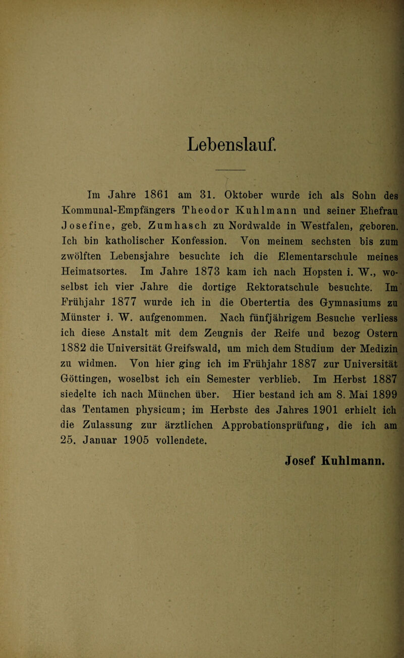 Lebenslauf. Im Jahre 1861 am 81. Oktober wurde ich als Sohn des Kommunal-Empfängers Theodor Kühl mann und seiner Ehefrau Josefine, geb. Zum hasch zu Nordwalde in Westfalen, geboren. Ich bin katholischer Konfession. Von meinem sechsten bis zum zwölften Lebensjahre besuchte ich die Elementarschule meines Heimatsortes. Im Jahre 1873 kam ich nach Hopsten i. W., wo¬ selbst ich vier Jahre die dortige Kektoratschule besuchte. Im Frühjahr 1877 wurde ich in die Obertertia des Gymnasiums zu Münster i. W. aufgenommen. Nach fünfjährigem Besuche verliess ich diese Anstalt mit dem Zeugnis der Keife und bezog Ostern 1882 die Universität Greifswald, um mich dem Studium der Medizin zu widmen. Von hier ging ich im Frühjahr 1887 zur Universität Göttingen, woselbst ich ein Semester verblieb. Im Herbst 1887 siedelte ich nach München über. Hier bestand ich am 8. Mai 1899 das Tentamen physicum; im Herbste des Jahres 1901 erhielt ich die Zulassung zur ärztlichen Approbationsprüfung, die ich am 25. Jauuar 1905 vollendete. Josef Kuhlmann.