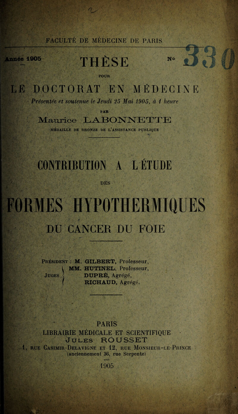 inée 1905 THÈSE No POUR LE DOCTORAT EN MÉDECINE • : Présentée et soutenue le Jeudi 25 Mai 1905, à 1 heure B K?' - - ■ S U A PAR Maurice LABONNETTE MÉDAILLE DE BRONZE DE L’ASSISTANCE PUBLIQUE CONTRIBUTION A LÉTUDE DES FORMES HYPOTHERMIQUES * DU CANCER DU FOIE A Président : M. GILBERT, Professeur, MM. HUTINEL, Professeur, Juges .< DUPRÉ, Agrégé, RICHAUD, Agrégé. PARIS LIBRAIRIE MÉDICALE ET SCIENTIFIQUE Jules ROUSSET 1, RUE CaSIMIR-DeLAVIGNE ET 12, RUE MONSIEUR-LE-PRINCE (anciennement 36, rue Serpente) 1905