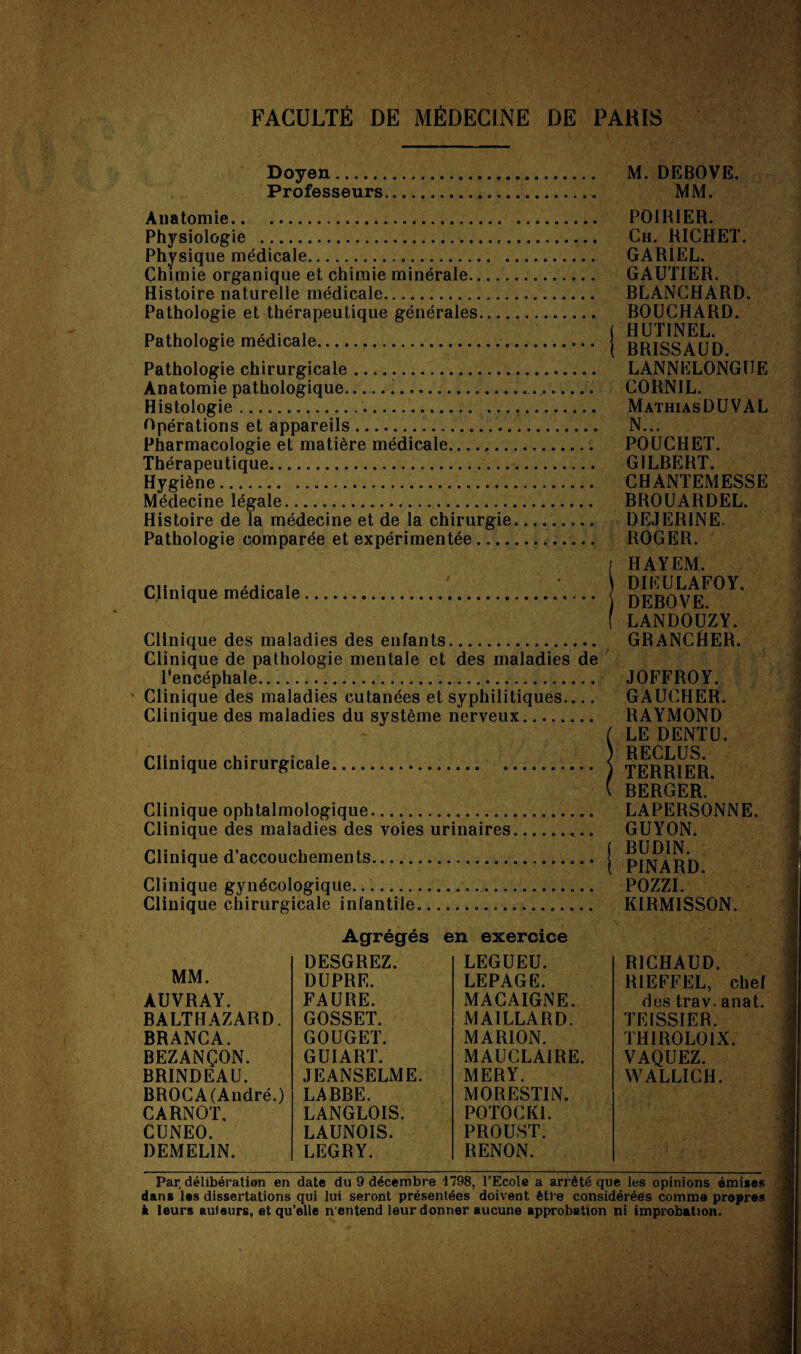 Doyen. M. DEBOVE. Professeurs. MM. Anatomie. POIRIER. Physiologie . Ch. RICHET. Physique médicale. GAR1EL. Chimie organique et chimie minérale. GAUTIER. Histoire naturelle médicale. BLANCHARD. Pathologie et thérapeutique générales. BOUCHARD. Pathologie medicale.. BRISSAUD Pathologie chirurgicale. LANNELONGUE Anatomie pathologique..... C0RN1L. Histologie. MathiasDUVAL Opérations et appareils... N... Pharmacologie et matière médicale. POUCHET. Thérapeutique. GILBERT. Hygiène. CHANTEMESSE Médecine légale. BROUARDEL. Histoire de la médecine et de la chirurgie. DEJERINE. Pathologie comparée et expérimentée.. ROGER. Clinique médicale. Clinique des maladies des enfants Clinique de pathologie mentale et des maladies de l'encéphale.... * Clinique des maladies cutanées et syphilitiques_ Clinique des maladies du système nerveux Clinique chirurgicale. Clinique ophtalmologique. Clinique des maladies des voies urinaires. Clinique d’accouchements. Clinique gynécologique..... Clinique chirurgicale infantile. HAYEM. DIEULAFOY. DEBOVE. LANDOUZY. GRANCHER. JOFFROY. GAUCHER. RAYMOND LE DENT U. RECLUS. TERRIER. BERGER. LAPERSONNE. GUYON. BUDIN. PINARD. POZZI. KIRMISSON. MM. AUVRAY. BALTHAZARD. BRANCA. BEZANÇON. BRINDEAU. BROCA (André.) CARNOT. CUNEO. DEMEL1N. Agrégés DESGREZ. DUPRE. FAURE. GOSSET. GOUGET. GUI ART. JEANSELME. LABBE. LANGLOIS. LAUNOIS. LEGRY. en exercice LEGUEU. LEPAGE. MACAIGNE. MAILLARD. MARION. MAUCLAIRE. MERY. MORESTIN. POTOCKI. PROUST. RENON. RICHAUD. R1EFFEL, chef des trav. anat. TEISSIER. THIR0L01X. VAQUEZ. WALLICH. Par délibération en date du 9 décembre 1798, l’Ecole a arrêté que les opinions émises dans les dissertations qui lui seront présentées doivent être considérées comme propres à leurs auteurs, et qu’elle n'entend leur donner aucune approbation ni improbation.