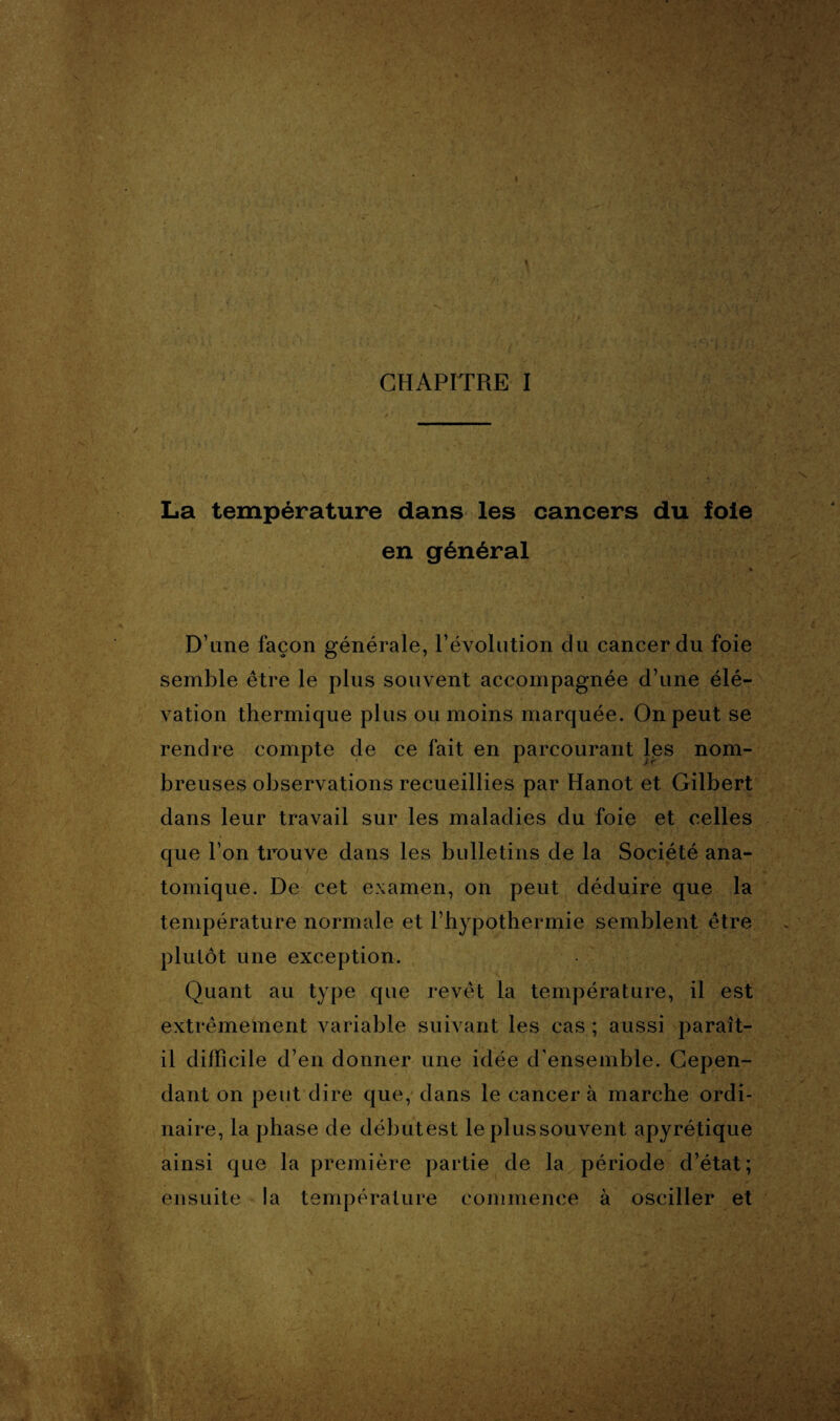 La température dans les cancers du foie en général D’une façon générale, l’évolution du cancer du foie semble être le plus souvent accompagnée d’une élé¬ vation thermique plus ou moins marquée. On peut se rendre compte de ce fait en parcourant les nom¬ breuses observations recueillies par Hanot et Gilbert dans leur travail sur les maladies du foie et celles que l’on trouve dans les bulletins de la Société ana¬ tomique. De cet examen, on peut déduire que la température normale et l’hypothermie semblent être plutôt une exception. Quant au type que revêt la température, il est extrêmement variable suivant les cas ; aussi paraît- il difficile d’en donner une idée d'ensemble. Cepen¬ dant on peut dire que, dans le cancer à marche ordi¬ naire, la phase de débutest le plussouvent apyrétique ainsi que la première partie de la période d’état; ensuite !a température commence à osciller et ' v« >.G