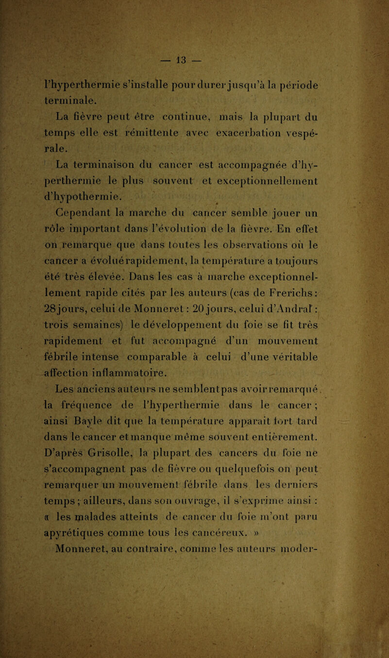 — 13 l’hyperthérrnie s’installe pour durer jusqu’à la période terminale. La fièvre peut être continue, mais la plupart du temps elle est rémittente avec exacerbation vespé¬ rale. La terminaison du cancer est accompagnée d’hy¬ perthermie le plus souvent et exceptionnellement d’hypothermie. Cependant la marche du cancer semble jouer un rôle important dans révolution de la fièvre. En effet on remarque que dans toutes les observations où le cancer a évoluérapidement, la température a toujours été très élevée. Dans les cas à marche exceptionnel¬ lement rapide cités par les auteurs (cas de Frerichs : 28jours, celui de Monneret : 20 jours, celui d’Andral : trois semaines) le développement du foie se fit très rapidement et fut accompagné d’un mouvement fébrile intense comparable à celui d’une véritable affection inflammatoire. Les anciens auteurs ne semblentpas avoir remarqué la fréquence de Fhyperthermie dans le cancer ; ainsi Bayle dit que la température apparait fort tard dans le cancer et manque même souvent entièrement. D’après Grisolle, la plupart des cancers du foie ne s’accompagnent pas de fièvre ou quelquefois on peut remarquer un mouvement fébrile dans les derniers temps ; ailleurs, dans son ouvrage, il s’exprime ainsi : « les malades atteints de cancer du foie m’ont paru apyrétiques comme tous les cancéreux. » Monneret, au contraire, comme les auteurs moder-