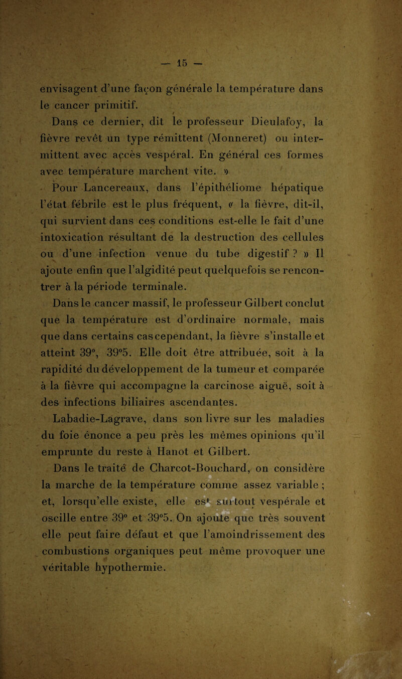 envisagent d’une façon générale la température dans le cancer primitif. Dans ce dernier, dit le professeur Dieulafoy, la fièvre revêt un type rémittent (Monneret) ou inter¬ mittent avec accès vespéral. En général ces formes avec température marchent vite. >) Pour Lancereaux, dans l’épithéliome hépatique l’état fébrile est le plus fréquent, (' la fièvre, dit-il, qui survient dans ces conditions est-elle le fait d’une intoxication résultant de la destruction des cellules ou d’une infection venue du tube digestif ? » Il ajoute enfin que l’algidité peut quelquefois se rencon¬ trer à la période terminale. Dans le cancer massif, le professeur Gilbert conclut que la température est d’ordinaire normale, mais que dans certains cas cependant, la fièvre s’installe et atteint 39°, 39°5. Elle doit être attribuée, soit à la rapidité du développement de la tumeur et comparée à la fièvre qui accompagne la carcinose aiguë, soit à des infections biliaires ascendantes. Labadie-Lagrave, dans son livre sur les maladies du foie énonce a peu près les mêmes opinions qu’il emprunte du reste à Hanot et Gilbert. Dans le traité de Charcot-Bouchard, on considère la marche de la température comme assez variable ; et, lorsqu’elle existe, elle est surtout vespérale et oscille entre 39° et 39°5. On ajoute que très souvent elle peut faire défaut et que l’amoindrissement des combustions organiques peut même provoquer une véritable hypothermie.