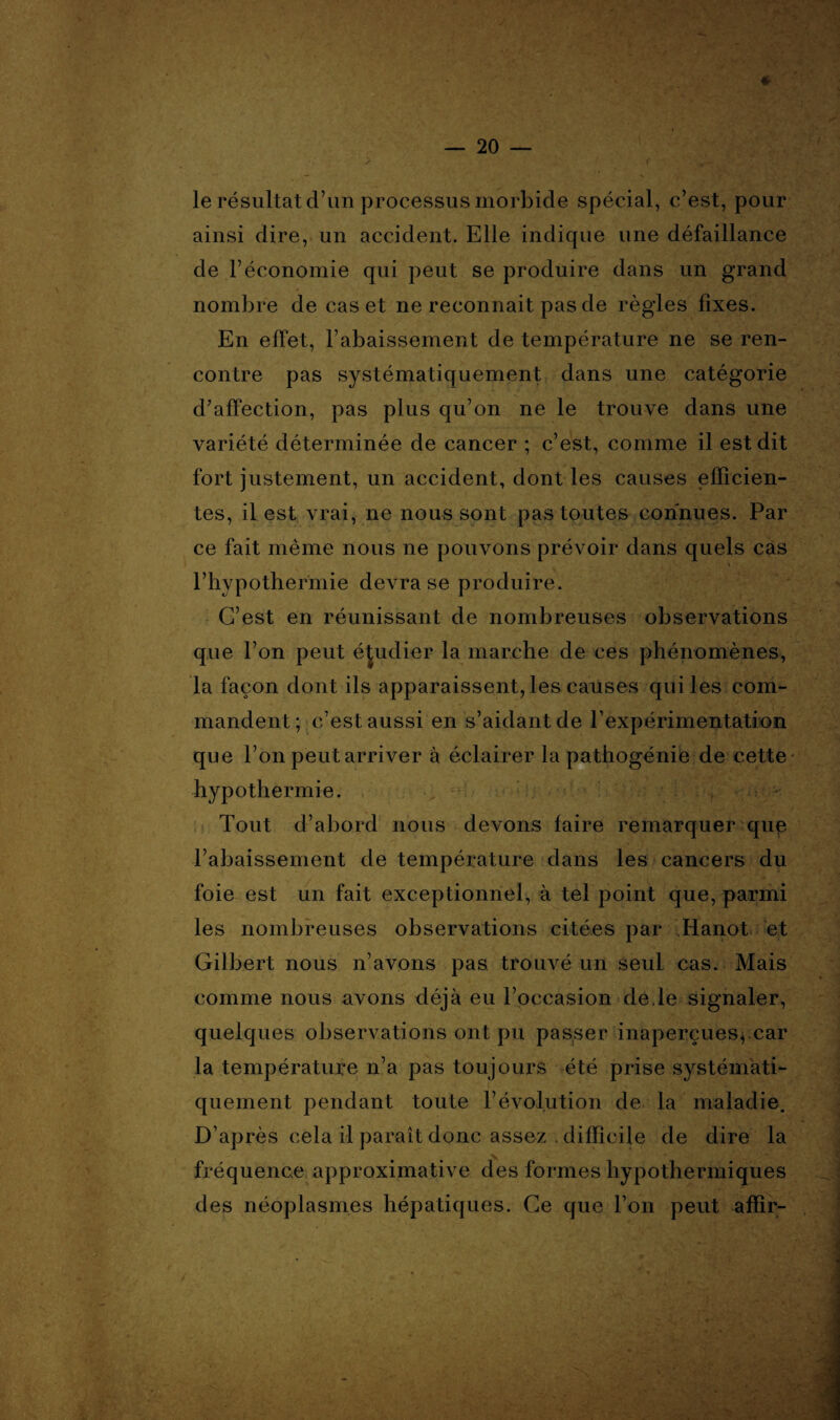 r le résultat d’un processus morbide spécial, c’est, pour ainsi dire, un accident. Elle indique une défaillance de l’économie qui peut se produire dans un grand nombre de cas et ne reconnait pas de règles fixes. En effet, l’abaissement de température ne se ren¬ contre pas systématiquement dans une catégorie d’affection, pas plus qu’on ne le trouve dans une variété déterminée de cancer ; c’est, comme il est dit fort justement, un accident, dont les causes efficien¬ tes, il est vrai, ne nous sont pas toutes connues. Par ce fait même nous ne pouvons prévoir dans quels cas * l’hypothermie devra se produire. C’est en réunissant de nombreuses observations que l’on peut étudier la marche de ces phénomènes, la façon dont ils apparaissent, les causes qui les com¬ mandent; c’est aussi en s’aidant de l'expérimentation que l’on peut arriver à éclairer la pathogénie de cette hypothermie. . ^ Tout d’abord nous devons faire remarquer que 1’abaissement de température dans les cancers du foie est un fait exceptionnel, à tel point que, parmi les nombreuses observations citées par Hanoi et Gilbert nous n’avons pas trouvé un seul cas. Mais comme nous avons déjà eu l’occasion de.le signaler, quelques observations ont pu passer inaperçues, car la température n’a pas toujours été prise systémati¬ quement pendant toute l’évolution de la maladie. D’après cela il paraît donc assez , difficile de dire la fréquence approximative des formes liypothermiques des néoplasmes hépatiques. Ce que l’on peut affir-