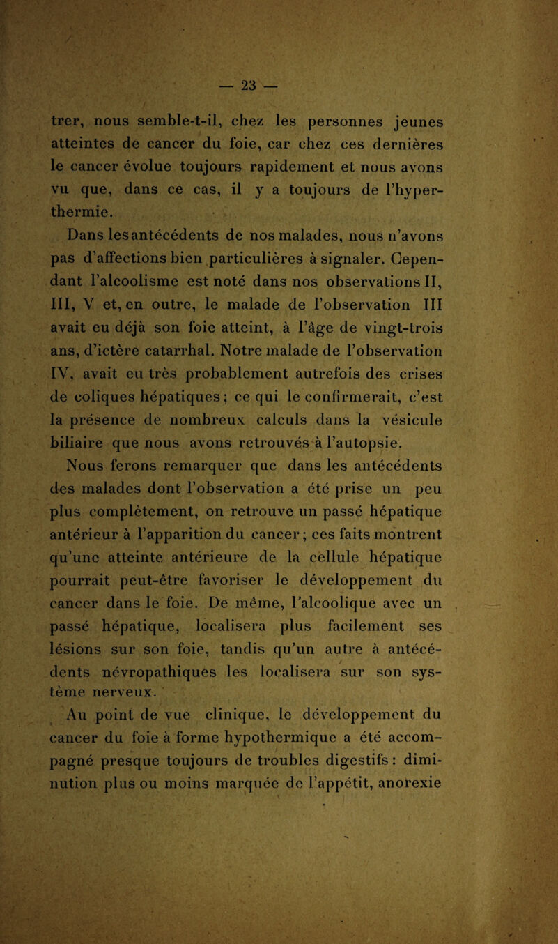 trer, nous semble-t-il, chez les personnes jeunes atteintes de cancer du foie, car chez ces dernières le cancer évolue toujours rapidement et nous avons vu que, dans ce cas, il y a toujours de l’hyper- thermie. Dans les antécédents de nos malades, nous n’avons pas d’affections bien particulières à signaler. Cepen¬ dant l’alcoolisme est noté dans nos observations II, III, Y et, en outre, le malade de l’observation III avait eu déjà son foie atteint, à l’âge de vingt-trois ans, d’ictère catarrhal. Notre malade de l’observation IY, avait eu très probablement autrefois des crises de coliques hépatiques; ce qui le confirmerait, c’est la présence de nombreux calculs dans la vésicule biliaire que nous avons retrouvés à l’autopsie. Nous ferons remarquer que dans les antécédents des malades dont l’observation a été prise un peu plus complètement, on retrouve un passé hépatique antérieur à l’apparition du cancer; ces faits montrent qu’une atteinte antérieure de la cellule hépatique pourrait peut-être favoriser le développement du cancer dans le foie. De même, l'alcoolique avec un passé hépatique, localisera plus facilement ses lésions sur son foie, tandis qu’un autre à antécé¬ dents névropathiques les localisera sur son sys¬ tème nerveux. Au point de vue clinique, le développement du cancer du foie à forme hypothermique a été accom¬ pagné presque toujours de troubles digestifs : dimi¬ nution plus ou moins marquée de l’appétit, anorexie