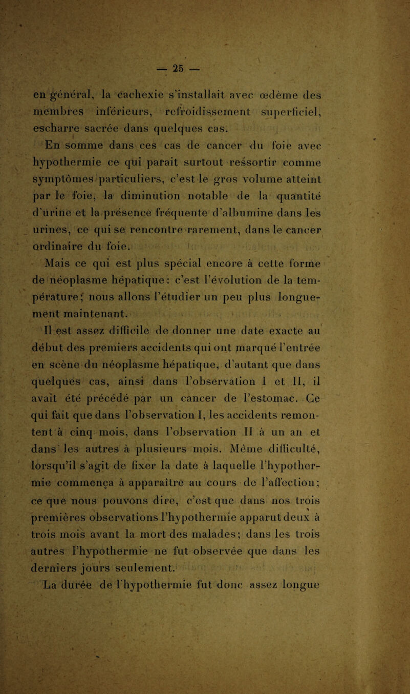 en général, la cachexie s’installait avec œdème des membres inférieurs, refroidissement superficiel, e-scharre sacrée dans quelques cas. En somme dans ces cas de cancer du foie avec hypothermie ce qui parait surtout ressortir comme symptômes particuliers, c’est le gros volume atteint par le foie, la diminution notable de la quantité d’urine et la présence fréquente d’albumine dans les urines, ce qui se rencontre rarement, dans le cancer ordinaire du foie. v. Mais ce qui est plus spécial encore à cette forme de néoplasme hépatique: c’est l’évolution de la tem- pérature; nous allons l’étudier un peu plus longue¬ ment maintenant. Il est assez difficile de donner une date exacte au début des premiers accidents qui ont marqué l’entrée en scène du néoplasme hépatique, d’autant que dans quelques cas, ainsi dans l’observation I et II, il avait été précédé par un cancer de l’estomac. Ce qui fait que dans l’observation I, les accidents remon¬ tent à cinq mois, dans l’observation II à un an et dans les autres à plusieurs mois. Même difficulté, lorsqu’il s’agit de fixer la date à laquelle l’hypother¬ mie commença à apparaître au cours de l’affection; ce que nous pouvons dire, c’est que dans nos trois premières observations l’hypothermie apparut deux à trois mois avant la mort des malades ; dans les trois autres l’hypothermie ne fut observée que dans les derniers jours seulement. La durée de l'hypothermie fut donc assez longue