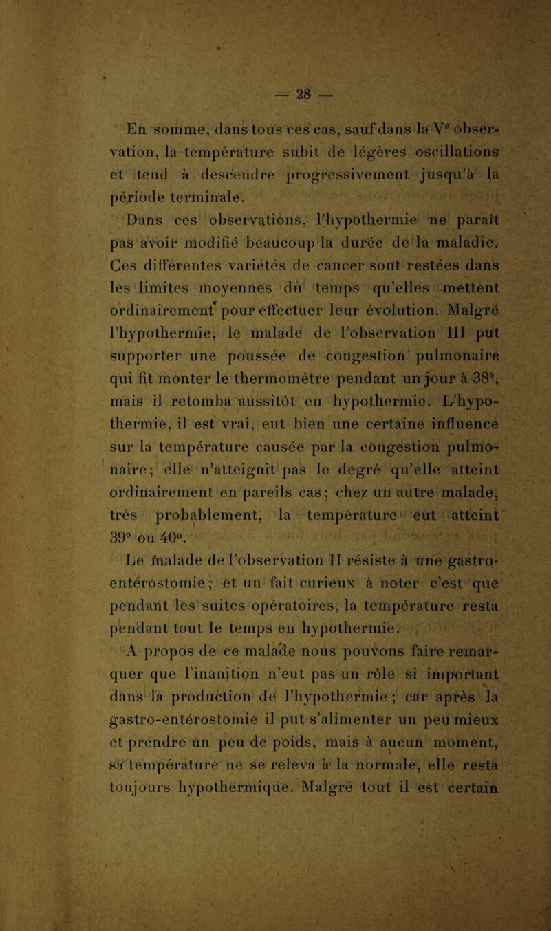 En somme, clans tous ces cas, sauf dans la Ve obser¬ vation, la température subit de légères oscillations et tend à descendre progressivement jusqu’à la période terminale. Dans ces observations, l'hypothermie ne paraît pas avoir modifié beaucoup la durée de la maladie. Ces différentes variétés de cancer sont restées dans les limites moyennes du temps qu’elles mettent ordinairement pour effectuer leur évolution. Malgré l’hypothermie, le malade de l’observation III put supporter une poussée de congestion pulmonaire qui fit monter le thermomètre pendant un jour à 38°, mais il retomba aussitôt en hypothermie. L’hypo¬ thermie, il est vrai, eut bien une certaine influence sur la température causée par la congestion pulmo¬ naire; elle n’atteignit pas le degré qu’elle atteint ordinairement en pareils cas; chez un autre malade, très probablement, la température eut atteint 39° ou 40°. Le malade de l’observation II résiste à une gastro- entérostomie;- et un fait curieux à noter c’est que pendant les suites opératoires, la température resta pendant tout le temps en hypothermie. A propos de ce malade nous pouvons faire remar¬ quer que l’inanition n’eut pas un rôle si important dans la production de l’hypothermie; car après la gastro-entérostomie il put s’alimenter un peu mieux et prendre un peu de poids, mais à aucun moment, sa température ne se releva à la normale, elle resta toujours hypothermic{ue. Malgré tout il est certain