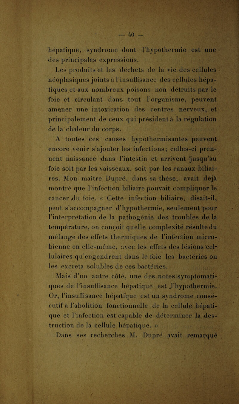 hépatique, syndrome dont l’hypothermie est une des principales expressions. Les produits et les déchets de la vie des cellules néoplasiques joints à l’insuffisance des cellules hépa¬ tiques et aux nombreux poisons non détruits par le foie et circulant dans tout l’organisme, peuvent amener une intoxication des centres nerveux, et principalement de ceux qui président à la régulation de la chaleur du corps. A toutes ces causes hypothermisantes peuvent encore venir s’ajouter les infections; celles-ci pren¬ nent naissance dans l’intestin et arrivent jusqu’au foie soit par les vaisseaux, soit par les canaux biliai¬ res. Mon maître Dupré, dans sa thèse, avait déjà montré que l’infection biliaire pouvait compliquer le cancer,du foie. « Cette infection biliaire, disait-il, peut s’accompagner d’hypothermie, seulement pour l’interprétation de la pathogénie des troubles de la température, on conçoit quelle complexité résulte du mélange des effets thermiques de l’infection micro¬ bienne en elle-même, avec les effets des lésions'cel¬ lulaires qu’engendrent dans le foie les bactéries ou les excreta solubles de ces bactéries. Mais d’un autre côté, une des notes symptomati¬ ques de l'insuffisance hépatique est .l’hypothermie. Or, l’insuffisance hépatique est un syndrome consé¬ cutif à l’abolition fonctionnelle de la cellule hépati¬ que et l’infection est capable de déterminer la des¬ truction de la cellule hépatique. » Dans ses recherches M. Dupré avait remarqué /