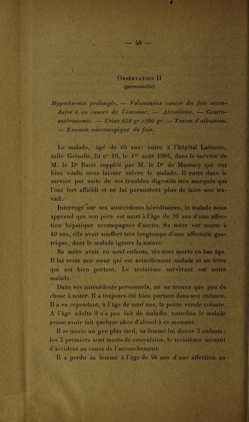 Observation II (personnelle) \ Hypothermie prolongée. — Volumineux cancer du foie secon¬ daire à un cancer de Vestomac. — Alcoolisme. — Gastro- entérostomie. — Urine 650 gr.-200 gr. — Traces d’albumine. — Examen microscopique du foie. Le malade, âgé de 64 ans ; entre à l’hôpital Laënnec, salD Grisolle, lit n° 19, le 1er août 1904, dans le service de M. le Dr Barié suppléé par M. le Dr de Massary qui ont bien voulu nous laisser suivre le malade. Il entre dans le service par suite de ses troubles digestifs très marqués qui l’ont fort affaibli et ne lui permettent plus de faire son tra¬ vail. Interrogé sur ses antécédents héréditaires, le malade nous apprend que son père est mort à l’âge de 70 ans d’une affec¬ tion hépatique accompagnée d’ascite. Sa mère est morte à 49 ans, elle avait souffert très longtemps d’une affection gas¬ trique, dont le malade ignore la nature. Sa mère avait eu neuf enfants, six sont morts en bas âge. Il lui reste une sœur qui est actuellement malade et un frère qui est bien portant. Le troisième survivant est notre malade. Dans ses antécédents personnels, on ne trouve que peu de chose à noter. Il a toujours été bien portant dans son enfance. Il a eu cependant, à l’âge de neuf ans, la petite vérole volante. A l'âge adulte il n’a pas fait de maladie, toutefois le malade avoue avoir fait quelque abus d’alcool à ce moment. Il se marie un peu plus tard, sa femme lui donne 3 enfants ; les 2 premiers sont morts de convulsion, le troisième mourut d’accident au cours de l’accouchement.