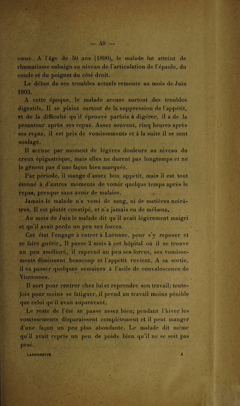 cœur. A l’àge de 50 ans (1890), le malade fut atteint de rhumatisme subaigu au niveau de l’articulation de l’épaule, du coude et du poignet du côté droit. Le début de ses troubles actuels remonte au mois de Juin 1903. À cette époque, le malade accuse surtout des troubles digestifs. Il se plaint surtout de la suppression de l’appétit, et de la difficulté qu’il éprouve parfois à digérer, il a de la pesanteur après ses repas. Assez souvent, cinq heures après ses repas, il est pris de vomissements et à la suite il se sent soulagé. Il accuse par moment de légères douleurs au niveau du creux épigastrique, mais elles ne durent pas longtemps et ne le gênent pas d’une façon bien marquée. Par période, il mange d’assez bon appétit, mais il est tout étonné à d’autres moments de vomir quelque temps après le repas, presque sans avoir de malaise. Jamais le malade n’a vomi de sang, ni de matières noirâ¬ tres. Il est plutôt constipé, et n’a jamais eu de mélœna. Au mois de Juin le malade dit qu’il avait légèrement maigri et qu’il avait perdu un peu ses forces. Cet état l’engage à entrer à Laënnec, pour s’y reposer et se faire guérir,. Il passe 2 mois a cet hôpital où il se trouve un peu amélioré, il reprend un peu ses forces, ses vomisse¬ ments diminuent beaucoup et l’appétit revient. A sa sortie, il va passer quelques semaines à l’asile de convalescence de Vincennes. Il sort pour rentrer chez lui et reprendre son travail; toute¬ fois pour moins se fatiguer, il prend un travail moins pénible que celui qu’il avait: auparavant. Le reste de l’été se passe assez bien; pendant l’hiver les vomissements disparaissent complètement et il peut manger d’une façon un peu plus abondante. Le malade dit même qu’il avait repris un peu de poids bien qu’il ne se soit pas pesé. LABONNETTE 4