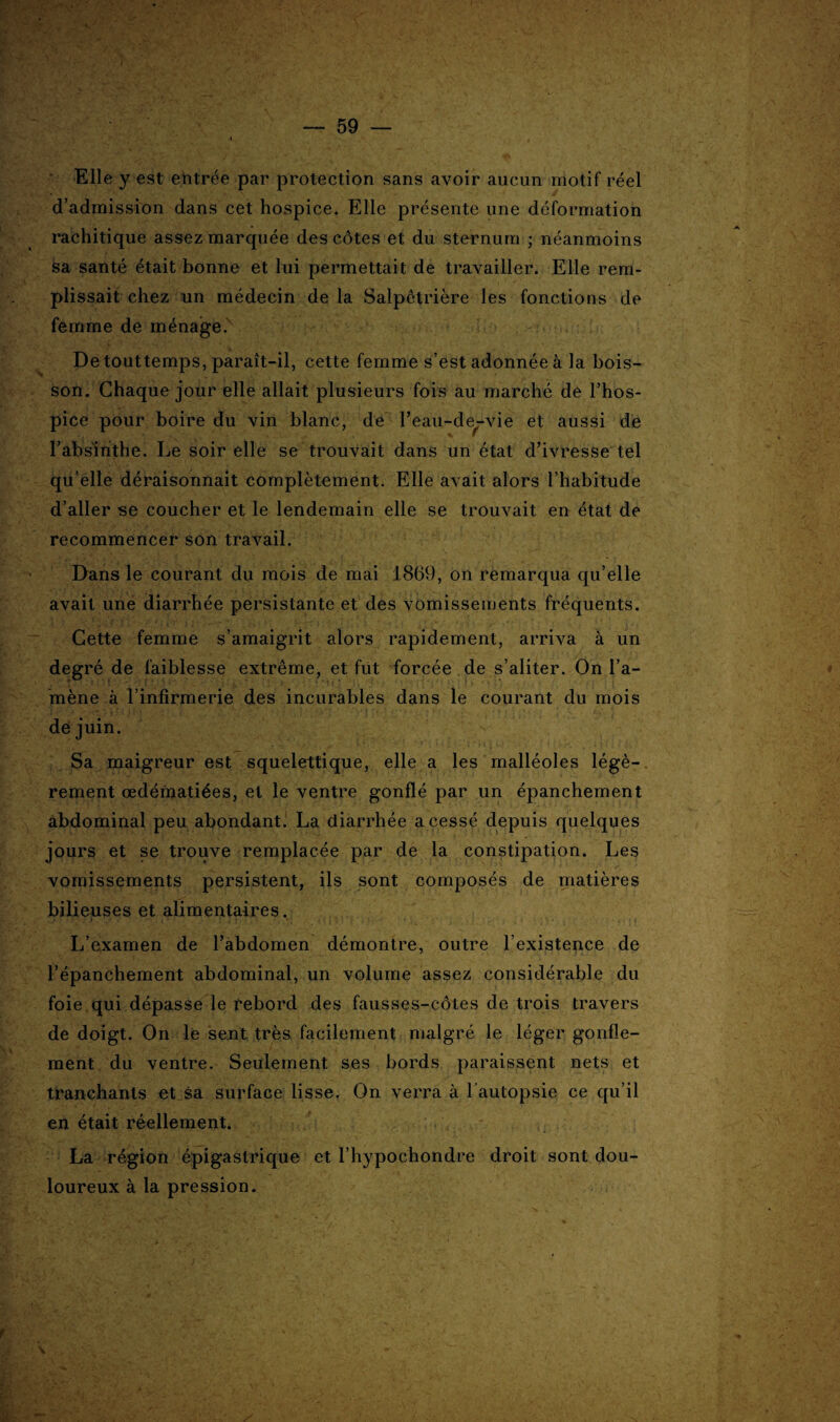 -*■ Elle y est entrée par protection sans avoir aucun motif réel d’admission dans cet hospice. Elle présente une déformation rachitique assez marquée des côtes et du sternum ; néanmoins sa santé était bonne et lui permettait de travailler. Elle rem¬ plissait chez un médecin de la Salpêtrière les fonctions de femme de ménage. De touttemps, paraît-il, cette femme s’est adonnée à la bois¬ son. Chaque jour elle allait plusieurs fois au marché de l’hos¬ pice pour boire du vin blanc, de l’eau-de-vie et aussi de l’absinthe. Le soir elle se trouvait dans un état d’ivresse tel qu elle déraisonnait complètement. Elle avait alors l’habitude d’aller se coucher et le lendemain elle se trouvait en état de recommencer son travail. Dans le courant du mois de mai 1869, on remarqua qu’elle avait une diarrhée persistante et des vomissements fréquents. Cette femme s’amaigrit alors rapidement, arriva à un degré de faiblesse extrême, et fut forcée de s’aliter. On l’a¬ mène à l’infirmerie des incurables dans le courant du mois de juin. Sa maigreur est squelettique, elle a les malléoles légè¬ rement œdématiées, et le ventre gonflé par un épanchement abdominal peu abondant. La diarrhée a cessé depuis quelques jours et se trouve remplacée par de la constipation. Les vomissements persistent, ils sont composés de matières bilieuses et alimentaires. L’examen de l’abdomen démontre, outre l’existence de l’épanchement abdominal, un volume assez considérable du foie qui dépasse le rebord des fausses-côtes de trois travers de doigt. On le sent très facilement malgré le léger gonfle¬ ment du ventre. Seulement ses bords paraissent nets et tranchants et sa surface lisse. On verra à l'autopsie ce qu’il en était réellement. ' La région épigastrique et l’hypochondre droit sont dou¬ loureux à la pression.