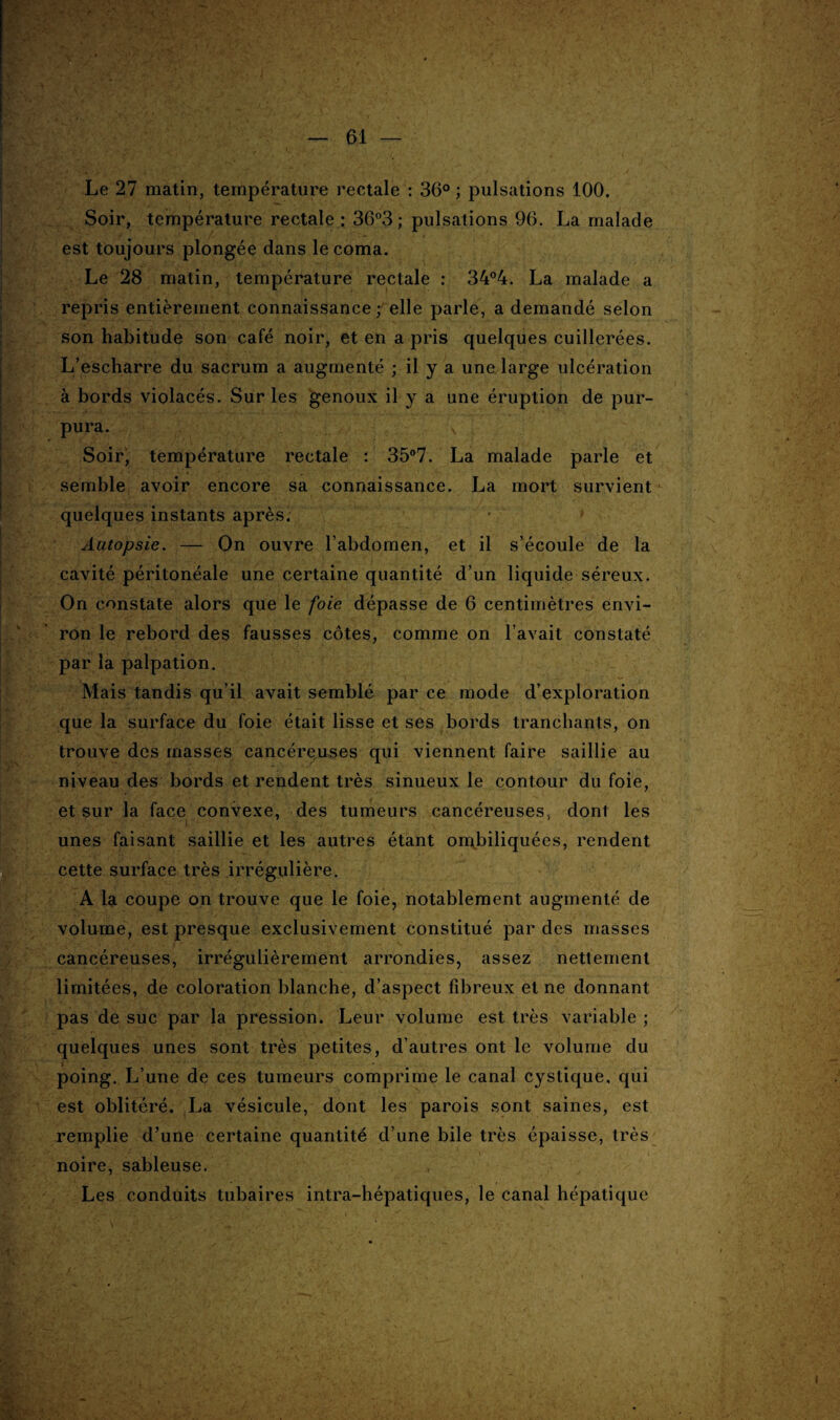 Le 27 matin, température rectale : 36° ; pulsations 100. Soir, température rectale: 36°3; pulsations 96. La malade est toujours plongée dans le coma. Le 28 matin, température rectale : 34°4. La malade a repris entièrement connaissance elle parle, a demandé selon son habitude son café noir, et en a pris quelques cuillerées. L’escharre du sacrum a augmenté ; il y a une large ulcération à bords violacés. Sur les genoux il y a une éruption de pur¬ pura. Soir, température rectale : 35°7. La malade parle et semble avoir encore sa connaissance. La mort survient quelques instants après. ' Autopsie. — On ouvre l’abdomen, et il s’écoule de la cavité péritonéale une certaine quantité d’un liquide séreux. On constate alors que le foie dépasse de 6 centimètres envi¬ ron le rebord des fausses côtes, comme on l’avait constaté par la palpation. Mais tandis qu’il avait semblé par ce mode d’exploration que la surface du foie était lisse et ses bords tranchants, on trouve des masses cancéreuses qui viennent faire saillie au niveau des bords et rendent très sinueux le contour du foie, et sur la face convexe, des tumeurs cancéreuses, dont les unes faisant saillie et les autres étant ombiliquées, rendent cette surface très irrégulière. A la coupe on trouve que le foie, notablement augmenté de volume, est presque exclusivement constitué par des masses cancéreuses, irrégulièrement arrondies, assez nettement limitées, de coloration blanche, d’aspect fibreux et ne donnant pas de suc par la pression. Leur volume est très variable ; quelques unes sont très petites, d’autres ont le volume du poing. L’une de ces tumeurs comprime le canal cystique, qui est oblitéré. La vésicule, dont les parois sont saines, est remplie d’une certaine quantité d’une bile très épaisse, très ~ i ‘ . ''fo *'V ' j£r- < / * ' • ' ' . ■ \ noire, sableuse. Les conduits tubaires intra-hépatiques, le canal hépatique y - - ' \  . '