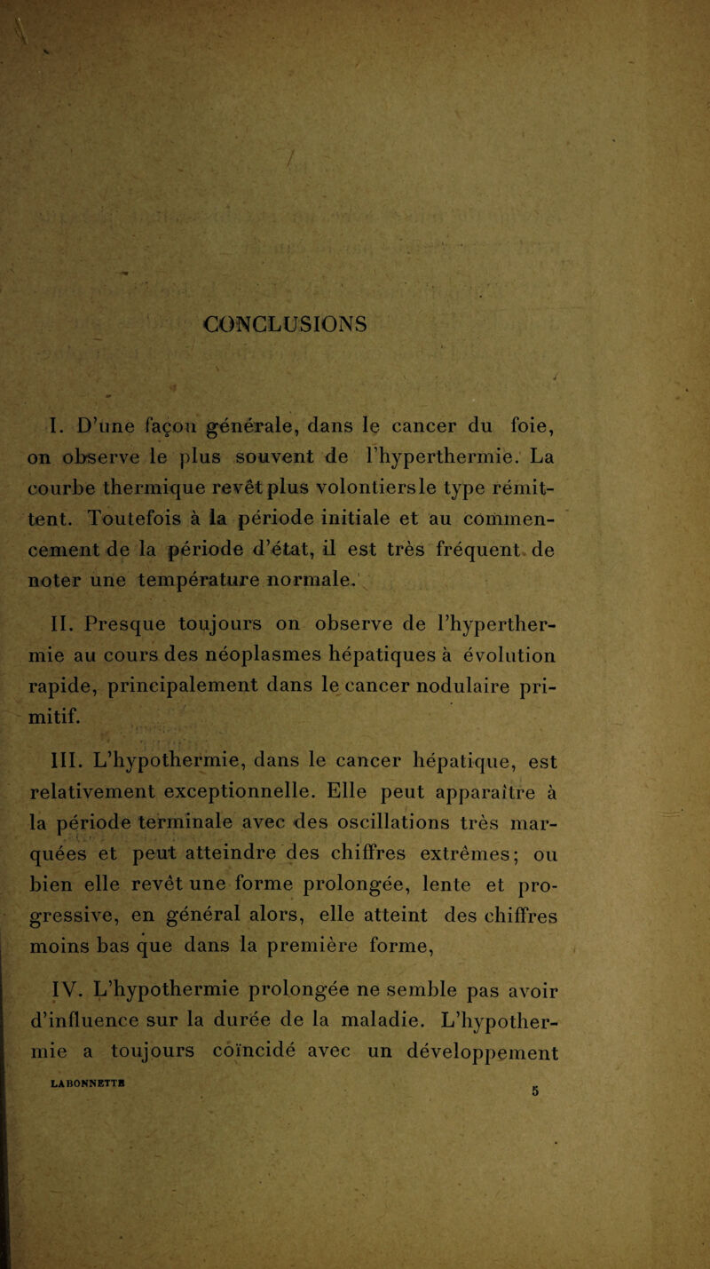 I. D’une façon générale, dans le cancer du foie, on observe le plus souvent de Fhyperthermie. La courbe thermique revêt plus volontiers le type rémit¬ tent. Toutefois à la période initiale et au commen¬ cement de la période d’état, il est très fréquent de noter une température normale. IL Presque toujours on observe de l’hyperther- mie au cours des néoplasmes hépatiques à évolution rapide, principalement dans le cancer nodulaire pri¬ mitif. III. L’hypothermie, dans le cancer hépatique, est relativement exceptionnelle. Elle peut apparaître à la période terminale avec des oscillations très mar¬ quées et peut atteindre des chiffres extrêmes; ou bien elle revêt une forme prolongée, lente et pro¬ gressive, en général alors, elle atteint des chiffres moins bas que dans la première forme, IY. L’hypothermie prolongée ne semble pas avoir d’influence sur la durée de la maladie. L’hypother¬ mie a toujours coïncidé avec un développement LABONNETTE