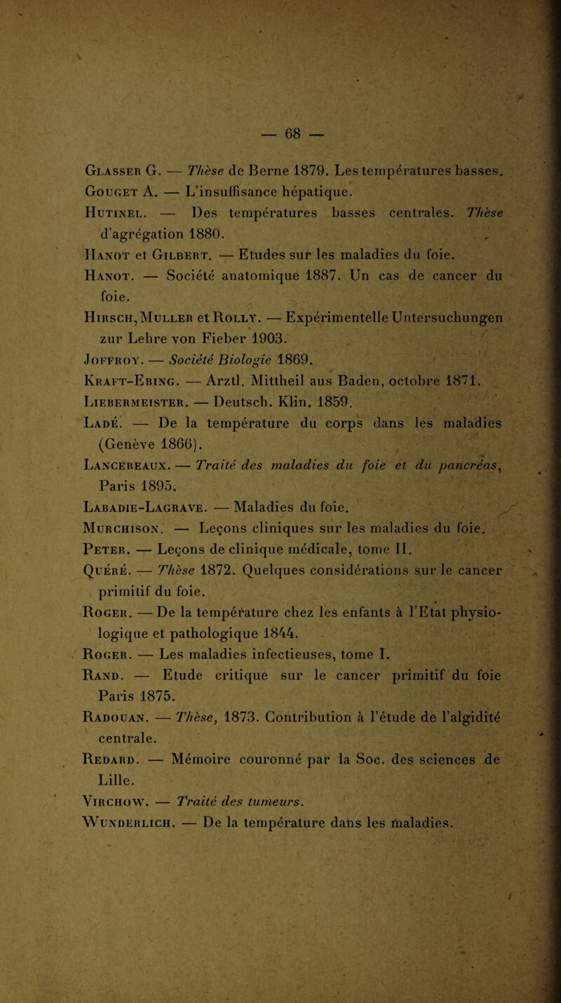 V- 68 Glasser G. — Thèse de Berne 1879. Les températures basses. Gouget A. — L'insuffisance hépatique. Hutinel. — Des températures basses centrales. Thèse d’agrégation 1880. Hanot et Gilbert. — Etudes sur les maladies du foie. Hanot. — Société anatomique 1887. Un cas de cancer du foie. ^ Si .-.'U' «B Hirsch,Muller etRoLLY. — Expérimentelle Untersuchungen « zur Lehre von Fieber 1903. Joffroy. — Société Biologie 1869. Ivraft-Ebing. — Arztl. Mittheil aus Baden, octobre 1871. Liebermeister. —Deutsch. KHn. 1859. Ladê. — De la température du corps dans les maladies (Genève 1866). Lancereaux. — Traité des maladies du foie et du pancréas, Paris 1895. Labadie-Lagrave. — Maladies du foie. Murchison. — Leçons cliniques sur les maladies du foie. Peter. — Leçons de clinique médicale, tome II. Quéré. — Thèse 1872. Quelques considérations sur le cancer primitif du foie. Roger. —De la température chez les enfants à l’Etat physio¬ logique et pathologique 1844. Roger. — Les maladies infectieuses, tome I. Rand. — Etude critique sur le cancer primitif du foie Paris 1875. Radouan. — Thèse, 1873. Contribution à l’étude de l’algidité centrale. Redard. — Mémoire couronné par la Soc. des sciences de Lille. Virchow. — Traité des tumeurs. Wunderlich. — De la température dans les fnaladies. /