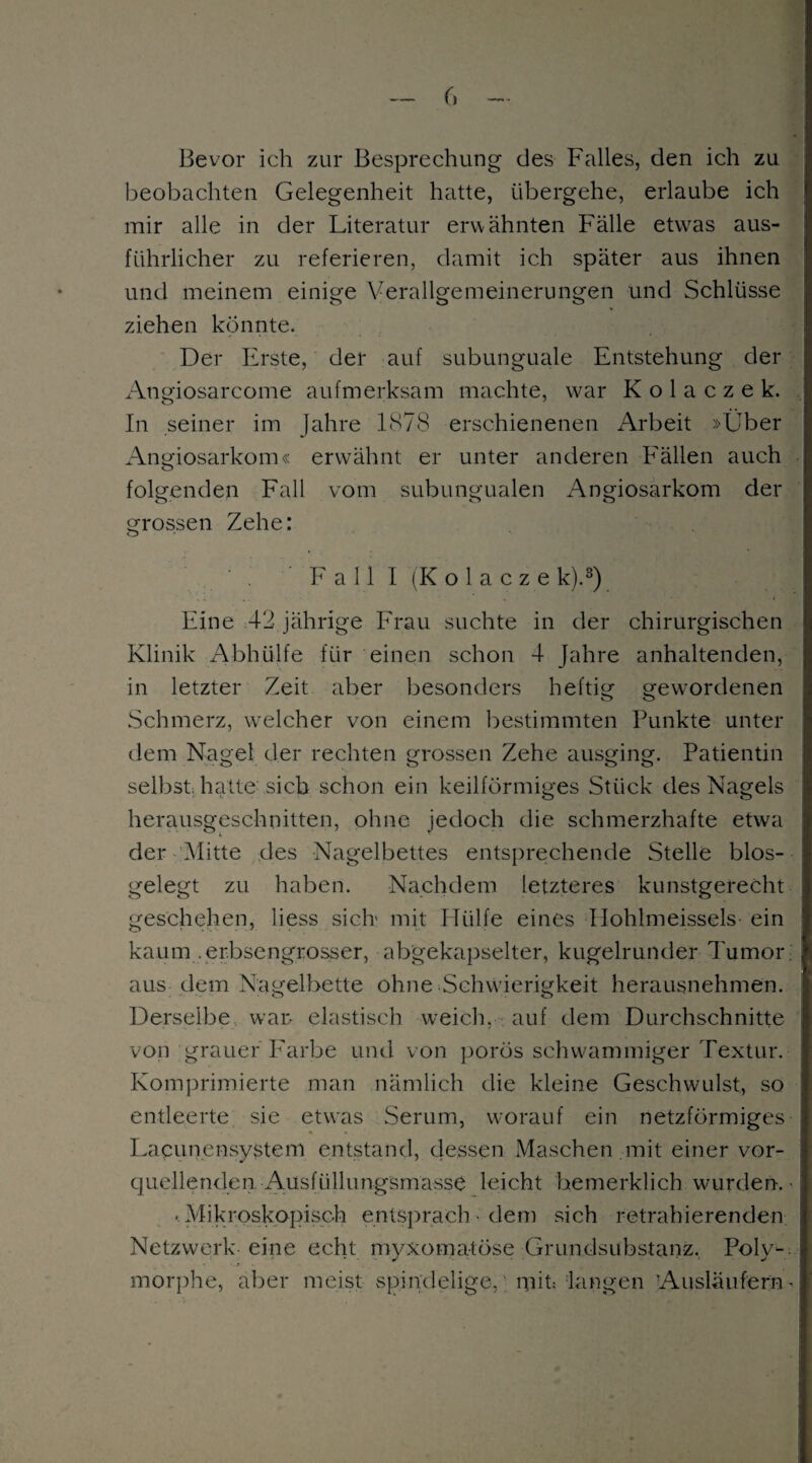 Bevor ich zur Besprechung des Falles, den ich zu beobachten Gelegenheit hatte, übergehe, erlaube ich mir alle in der Literatur erwähnten Fälle etwras aus¬ führlicher zu referieren, damit ich später aus ihnen und meinem einige Verallgemeinerungen und Schlüsse ziehen könnte. Der Erste, der auf subunguale Entstehung der Angiosarcome aufmerksam machte, war K o 1 a c z e k. In seiner im Jahre 1878 erschienenen Arbeit »Über Angiosarkom« erwähnt er unter anderen Fällen auch folgenden Fall vom subungualen Angiosarkom der o o o grossen Zehe: ' Fall I (Kolaczek).3) Eine 42 jährige Frau suchte in der chirurgischen Klinik Abhülfe für einen schon 4 Jahre anhaltenden, in letzter Zeit aber besonders heftig gewordenen Schmerz, welcher von einem bestimmten Punkte unter dem Nagel der rechten grossen Zehe ausging. Patientin selbst, hatte sich schon ein keilförmiges Stück des Nagels herausgeschnitten, ohne jedoch die schmerzhafte etwa der Glitte des Nagelbettes entsprechende Stelle blos- gelegt zu haben. Nachdem letzteres kunstgerecht geschehen, liess sich' mit Hülfe eines Hohlmeisseis ein kaum .erbsengrosser, abgekapselter, kugelrunder Tumor, aus dem Nagelbette ohne Schwierigkeit herausnehmen. Derselbe war elastisch weich, auf dem Durchschnitte von grauer Farbe und von porös schwammiger Textur. Komprimierte man nämlich die kleine Geschwulst, so entleerte sie etwas Serum, worauf ein netzförmiges Lacunensystem entstand, dessen Maschen mit einer vor¬ quellenden Ausfüllungsmasse leicht he merklich wurden.« 'Mikroskopisch entsprach • dem sich retrahierenden Netzwerk eine echt myxomatöse Grundsubstanz. Poly¬ morphe, aber meist spindehge,; mit; langen Ausläufern^