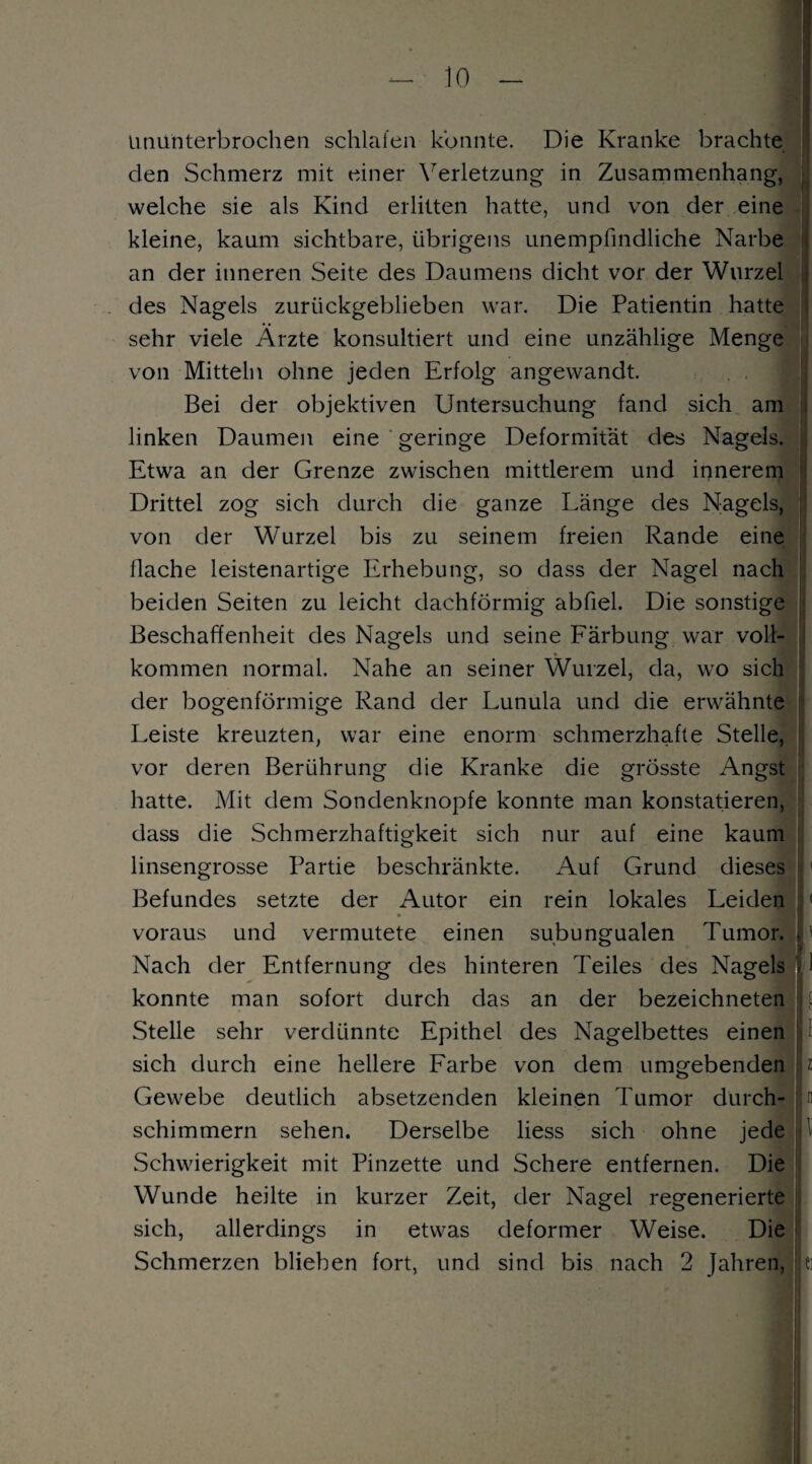 ununterbrochen schlafen konnte. Die Kranke brachte den Schmerz mit einer Verletzung in Zusammenhang, welche sie als Kind erlitten hatte, und von der eine kleine, kaum sichtbare, übrigens unempfindliche Narbe an der inneren Seite des Daumens dicht vor der Wurzel des Nagels zurückgeblieben war. Die Patientin hatte sehr viele Arzte konsultiert und eine unzählige Menge von Mitteln ohne jeden Erfolg angewandt. Bei der objektiven Untersuchung fand sich am linken Daumen eine geringe Deformität des Nagels. Etwa an der Grenze zwischen mittlerem und innerem Drittel zog sich durch die ganze Länge des Nagels, von der Wurzel bis zu seinem freien Rande eine flache leistenartige Erhebung, so dass der Nagel nach beiden Seiten zu leicht dachförmig abfiel. Die sonstige Beschaffenheit des Nagels und seine Färbung war voll¬ kommen normal. Nahe an seiner Wurzel, da, wo sich der bogenförmige Rand der Lunula und die erwähnte Leiste kreuzten, war eine enorm schmerzhafte Stelle, vor deren Berührung die Kranke die grösste Angst hatte. Mit dem Sondenknopfe konnte man konstatieren, dass die Schmerzhaftigkeit sich nur auf eine kaum linsengrosse Partie beschränkte. Auf Grund dieses Befundes setzte der Autor ein rein lokales Leiden voraus und vermutete einen subungualen Tumor. [ Nach der Entfernung des hinteren Teiles des Nagels ■ konnte man sofort durch das an der bezeichneten |! . Stelle sehr verdünnte Epithel des Nagelbettes einen sich durch eine hellere Farbe von dem umgebenden : z Gewebe deutlich absetzenden kleinen Tumor durch- In schimmern sehen. Derselbe liess sich ohne jede Schwierigkeit mit Pinzette und Schere entfernen. Die Wunde heilte in kurzer Zeit, der Nagel regenerierte sich, allerdings in etwas deformer Weise. Die Schmerzen blieben fort, und sind bis nach 2 Jahren, j e: