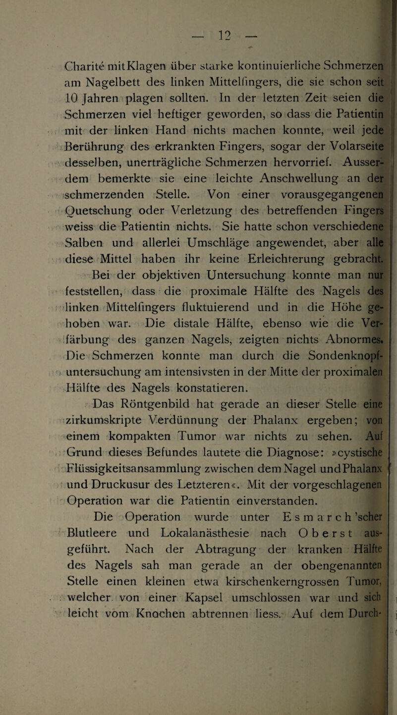 Charite mit Klagen über starke kontinuierliche Schmerzen am Nagelbett des linken Mittelfingers, die sie schon seit 10 Jahren plagen sollten. In der letzten Zeit seien die Schmerzen viel heftiger geworden, so dass die Patientin mit der linken Hand nichts machen konnte, weil jede Berührung des erkrankten Fingers, sogar der Volarseite desselben, unerträgliche Schmerzen hervorrief. Ausser¬ dem bemerkte sie eine leichte Anschwellung an der schmerzenden Stelle. Von einer vorausgegangenen Quetschung oder Verletzung des betreffenden Fingers weiss die Patientin nichts. Sie hatte schon verschiedene Salben und allerlei Umschläge angewendet, aber alle diese Mittel haben ihr keine Erleichterung gebracht. Bei der objektiven Untersuchung konnte man nur feststellen, dass die proximale Hälfte des Nagels des linken Mittelfingers fluktuierend und in die Höhe ge¬ hoben war. Die distale Hälfte, ebenso wie die Ver¬ färbung des ganzen Nagels, zeigten nichts Abnormes. Die Schmerzen konnte man durch die Sondenknopf¬ untersuchung am intensivsten in der Mitte der proximalen Hälfte des Nagels konstatieren. Das Röntgenbild hat gerade an dieser Stelle eine zirkumskripte Verdünnung der Phalanx ergeben; von einem kompakten Tumor war nichts zu sehen. Auf Grund dieses Befundes lautete die Diagnose: »cystische Flüssigkeitsansammlung zwischen dem Nagel undPhalanx und Druckusur des Letzteren«. Mit der vorgeschlagenen Operation war die Patientin einverstanden. Die Operation wurde unter Esm a r c h ’scher Blutleere und Lokalanästhesie nach Oberst aus- geführt. Nach der Abtragung der kranken Hälfte des Nagels sah man gerade an der obengenannten Stelle einen kleinen etwa kirschenkerngrossen 7'umor, welcher von einer Kapsel umschlossen war und sich leicht vom Knochen abtrennen liess. Auf dem Durch-