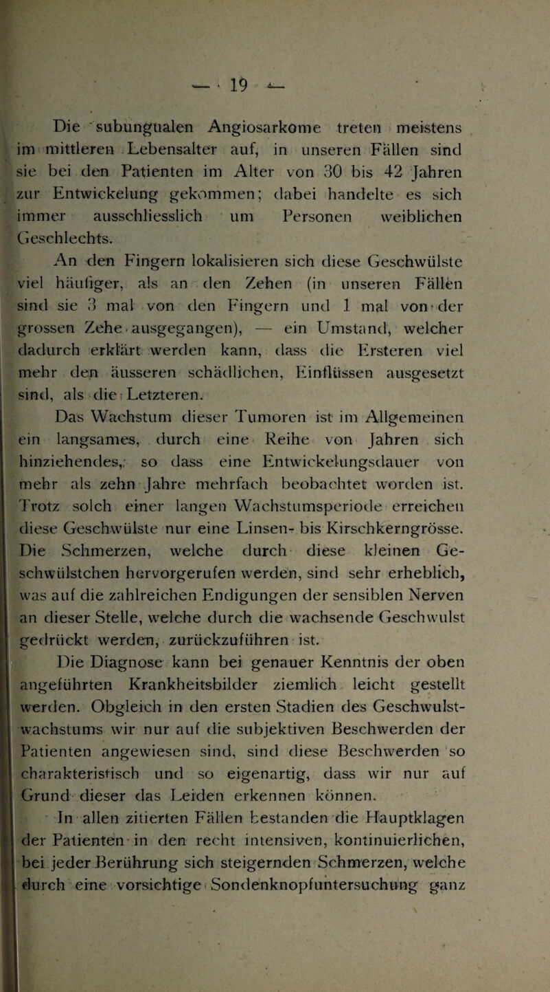 Die subungualen Angiosarkome treten meistens im mittleren Lebensalter auf, in unseren Fallen sind sie bei den Patienten im Alter von 30 bis 42 Jahren zur Entwickelung gekommen; dabei handelte es sich immer ausschliesslich um Personen weiblichen Geschlechts. An den Fingern lokalisieren sich diese Geschwülste viel häufiger, als an den Zehen (in unseren Fällen sind sie 3 mal von den Fingern und 1 mal von »der grossen Zehe ausgegangen), — ein Umstand, welcher dadurch erklärt werden kann, dass die Ersteren viel mehr den äusseren schädlichen, Einflüssen ausgesetzt sind, als die: Letzteren. Das Wachstum dieser Tumoren ist im Allgemeinen ein langsames, durch eine Reihe von Jahren sich hinziehendes,; so dass eine Entwickelungsdauer von mehr als zehn Jahre mehrfach beobachtet worden ist. Trotz solch einer langen Wachstumsperiode erreichen diese Geschwülste nur eine Linsen- bis Kirschkerngrösse. Die Schmerzen, welche durch diese kleinen Ge- schwülstchen hervorgerufen werden, sind sehr erheblich, was auf die zahlreichen Endigungen der sensiblen Nerven an dieser Stelle, welche durch die wachsende Geschwulst gedrückt werden, zurtiekzuführen ist. Die Diagnose kann bei genauer Kenntnis der oben angeführten Krankheitsbilder ziemlich leicht gestellt werden. Obgleich in den ersten Stadien des Geschwulst¬ wachstums wir nur auf die subjektiven Beschwerden der Patienten angewiesen sind, sind diese Beschwerden so charakteristisch und so eigenartig, dass wir nur auf Grund dieser das Leiden erkennen können. In allen zitierten Fällen bestanden die Hauptklagen j der Patienten in den recht intensiven, kontinuierlichen, | bei jeder Berührung sich steigernden Schmerzen, welche | durch eine vorsichtige •: Sondenknopfuntersuchung ganz