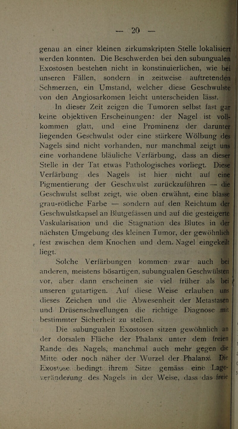 genau an einer kleinen zirkumskripten Stelle lokalisiert werden konnten. Die Beschwerden bei den subungualen Exostosen bestehen nicht in konstinuierlichen, wie bei unseren Fällen, sondern in zeitweise auftretenden Schmerzen, ein Umstand, welcher diese Geschwülste von den Angiosarkomen leicht unterscheiden lässt. In dieser Zeit zeigen die Tumoren selbst fast gar keine objektiven Erscheinungen: der Nagel ist voll¬ kommen glatt, und eine Prominenz der darunter liegenden Geschwulst oder eine stärkere Wölbung des Nagels sind nicht vorhanden, nur manchmal zeigt uns eine vorhandene bläuliche Verfärbung, dass an dieser Stelle in der Tat etwas Pathologisches vorliegt. Diese Verfärbung des Nagels ist hier nicht auf eine Pigmentierung der Geschwulst zurückzuführen — die Geschwulst selbst zeigt, wie oben erwähnt, eine blasse grau-rötliche Farbe — sondern auf den Reichtum der Geschwulstkapsel an Blutgefässen und auf die gesteigerte Vaskularisation und die Stagnation des Blutes in der nächsten Umgebung des kleinen Tumor, der gewöhnlich fest zwischen dem Knochen und dem. Nagel eingekeilt liegt. Solche Verfärbungen kommen zwar auch bei anderen, meistens bösartigen, subungualen Geschwülsten vor, aber dann erscheinen sie viel früher als bei unseren gutartigen. Auf diese Weise erlauben uns dieses Zeichen und die Abwesenheit der Metastasen und Drüsenschwellungen die richtige Diagnose mit bestimmter Sicherheit zu stellen. Die subungualen Exostosen sitzen gewöhnlich an der dorsalen Fläche der Phalanx unter dem freien Rande des Nagels, manchmal auch mehr gegen die Mitte oder noch näher der Wurzel der Phalanx. Die Exostose, bedingt ihrem Sitze gemäss eine Lage- v.eränderung des. Nagels in der Weise, dass das freie