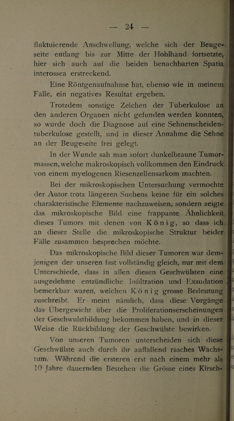 fluktuierende Anschwellung, welche sich der Beuge* seite entlang bis zur Mitte der Hohlhand fortsetzte, hier sich auch auf die beiden benachbarten Spatia interossea erstreckend. Eine Röntgenaufnahme hat, ebenso wie in meinem Falle, ein negatives Resultat ergeben. Trotzdem sonstige Zeichen der Tuberkulose an den anderen Organen nicht gefunden werden konnten, so wurde doch die Diagnose auf eine Sehnenscheiden¬ tuberkulose gestellt, und in dieser Annahme die Sehne an der Beugeseite frei gelegt. In der Wunde sah man sofort dunkelbraune Tumor¬ massen, welche makroskopisch vollkommen den Eindruck von einem myelogenen Riesenzellensarkom machten. Bei der mikroskopischen Untersuchung vermochte der Autor trotz längeren Suchens keine für ein solches charakteristische Elemente nachzuweisen, sondern zeigte das mikroskopische Bild eine frappante Ähnlichkeit dieses Tumors mit denen von König, so dass ich an dieser Stelle die mikroskopische Struktur beider Fälle zusammen besprechen möchte. Das mikroskopische Bild dieser Tumoren war dem¬ jenigen der unseren fast vollständig gleich, nur mit dem Unterschiede, dass in allen diesen Geschwülsten eine ausgedehnte entzündliche Infiltration und Exsudation bemerkbar waren, welchen König grosse Bedeutung zuschreibt. Er meint nämlich, dass diese Vorgänge das Übergewicht über die Proliferationserscheinungen der Geschwulstbildung bekommen haben, und in dieser Weise die Rückbildung der Geschwülste bewirken. Von unseren Tumoren unterscheiden sich diese Geschwülste auch durch ihr auffallend rasches Wachs¬ tum. Während die ersteren erst nach einem mehr als 10 Jahre dauernden Bestehen die Grösse eines Kirsch-