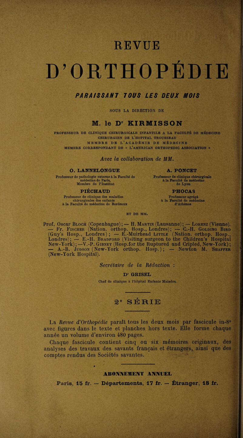 REVUE A D’ORTHOPfiDIE PARA/SSANT TOUS LES DEUX MO/S SOUS LA DIRECTION DE M. le Dr KIRMISSON PROFBSSEUR DE CLINIQUE CHIRURGICALE INFANTILE A LA FACULTE DE MEDECINE CHIRURGIEN DE L’HOPITAL TROUSSEAU MEMBRE DE L’ACADEMIE DE MEDECINE MEMBRE CORRESPONDANT DE « l’AMERICAN ORTHOPEDIC ASSOCIATION » Avec la collaboration de MM O. LANNELONGUE Professeur de pathologie externe h, la Faculte de m6deeine de Paris, Membre de l’lnstitut A. PONCET Professeur de clinique chlrurgicale k la Faculty de m6deoine de Lyon PHOCAS Professeur agrdgd 4 la Faculty de mddecine d’Athhnes PIECHAUD Professeur de clinique des maladies cbirurgicales des enfants ii la Faculty de mddecine de Bordeaux ET DE MM, Prof. Oscar Bloch (Copenhague); — H. Martin (Lausanne); — Lorenz (Vienne). — Fr. Fischer (Nation, orthop. Hosp., Londres); — C.-H. Golding Bird (Guy’s Hosp., Londres); — E.-Muirhead Little (Nation, orthop. Hosp., Londres); — E.-H. Bradford (Visiting surgeon to the Children’s Hospital New-York);—V.-P. Gibney (Hosp.for the Ruptured and Cripled, New-York); — A.-B. Judson (New-York orthop. Hosp.); — Newton M. Shaffer (New-York Hospital). Secretaire de la Redaction Dr GRISEL Chef de clinique a l’h&pital Enfants Malades. 2e SERIE La Revue d'Orthopedie parait tous les deux mois par fascicule in-8 avec Figures dans le texte et planches hors texte. Elle forme chaqu< annee un volume d’environ 480 pages. Chaque fascicule contient cinq ou six memoires originaux, de: analyses des travaux des savants francais et etrangers, ainsi que de: comptes rendus des Societds savantes. ABONNEMENT ANNEEL Paris, 15 fr. — Departements, 17 fr. — Stranger, 18 fr