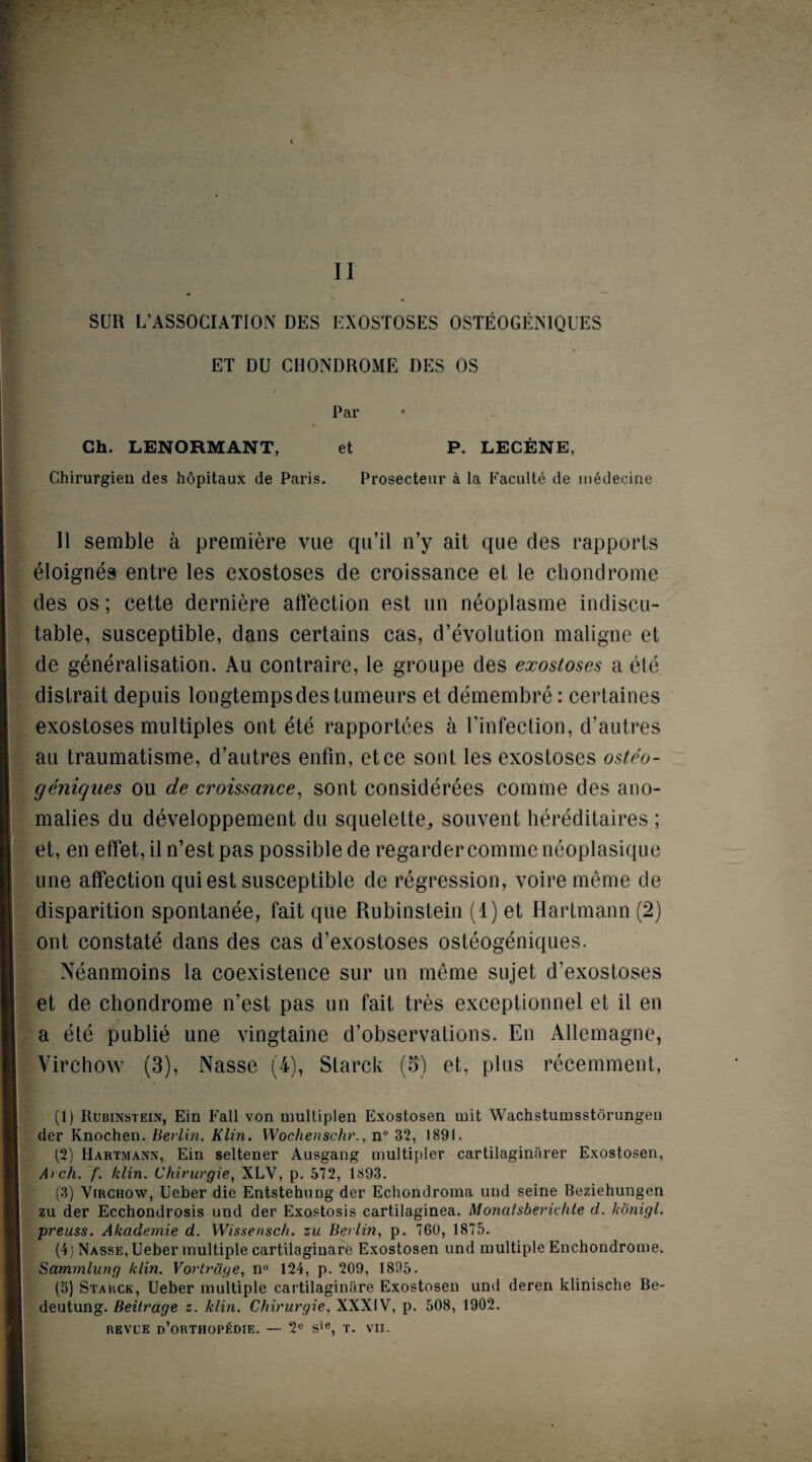 II ; SUR L’ASSOCIATION DES EXOSTOSES OSTEOGENIQUES ET DU CHONDROME DES OS Par Ch. LENORMANT, et P. LECENE, Chirurgien des hopitaux de Paris. Prosecteur a la Faculte de medecine II semble a premiere vue qu’il n’y ait que des rapports eloignes entre les exostoses de croissance et le chondrome des os; cette derniere affection est un neoplasme indiscu- table, susceptible, dans certains cas, devolution maligne et de generalisation. Au contraire, le groupe des exostoses a ete distrait depuis longtempsdestumeurs et demembre: certaines exostoses multiples ont ete rapportees a rinfection, d’autres au traumatisme, d’autres enfin, etce sont les exostoses osteo- geniques ou de croissance, sont considerees comme des ano¬ malies du developpement du squelette,, souvent hereditaires ; et, en effet,iln’estpas possible de regarder comme neoplasique une affection qui est susceptible de regression, voire meme de disparition spontanee, fait que Rubinstein (1) et Hartmann (2) ont constate dans des cas d’exostoses osteogeniques. Neanmoins la coexistence sur un meme sujet d’exostoses et de chondrome n’est pas un fait tres exceptionnel et il en a ete publie une vingtaine d’observations. En Allemagne, Virchow (3), Nasse (4), Starck (5) et, plus recemment, (1) Rubinstein, Ein Fall von multiplen Exostosen mit Wachstumsstorungeu der Knochen. Berlin. Klin. Wochensehr., n° 32, 1891. (2) Hartmann, Ein seltener Ausgang multipier cartilaginarer Exostosen, Arch. f. klin. Chirurgie, XLV, p. 572, 1893. (3) Virchow, Ueber die EntstehiiDg der Echondroma und seine Beziehungen zu der Ecchondrosis und der Exostosis cartilaginea. Monatsberichte d. konigl. preuss. Akademie d. Wissensch. zu Berlin, p. 760, 1875. (4; Nasse, Ueber multiple cartilaginare Exostosen und multiple Enchondrome. Sammlung klin. Vortrdge, n° 124, p. 209, 1895. (5) Starck, Ueber multiple cartilaginare Exostosen und deren klinische Be- deutung. Beitrage z. klin. Chirurgie, XXXIV, p. 508, 1902.