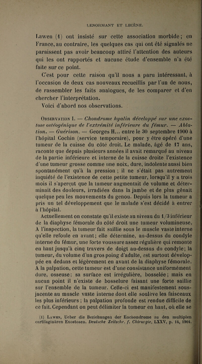 Lawen (1) ont insiste sur cette association morbide; en France, an contraire, les quelques cas qui ont ete signales ne paraissent pas avoir beaucoup attire l’attention des auteurs qui les ont rapportes et aucune etude d’ensemble n’a ete faite sur ce point. CTest pour cette raison qu’il nous a paru interessant, a Foccasion de deux cas nouveaux recueillis par Fun de nous, de rassembler les faits analogues, de les comparer et d’en chercher Interpretation. Yoici d’abord nos observations. Observation 1. — Chondrome hyalin developpe sur une exos- tose osteogenique de Vextremite inferieure du femur. — Abla¬ tion. — Guerison. — Georges H... entre le 30 septembre 1900 a Fhopital Cochin (service temporaire), pour y etre opere d’une tumeur de la cuisse du cote droit. Le malade, age de 17 ans, raconte que depuis plusieurs annees il avait remarque au niveau delapartie inferieure et interne de la cuisse droite Fexistence d’une tumeur grosse comme une noix, dure, indolente aussi bien spontanement qu’a la pression ; il ne s’etait pas autrement inquiete de Fexistence de cette petite tumeur, lorsqu’il y a trois mois il s’apercut que la tumeur augmentait de volume et deter- minait des douleurs, irradiees dans lajambe et de plus genait quelque peu les mouvements du genou. Depuis lors la tumeur a pris un tel developpement que le malade s’est ddcidd a entrer a Fhopital. Actuellement on constate qu’il existe au niveau du 1/3 inferieur de la diaphyse femorale du cote droit une tumeur volumineuse. A Finspection, la tumeur fait saillie sous le muscle vaste interne qu’elle refoule en avant; elle determine, au-dessus du condyle interne du femur, une forte voussureassez reguliere qui remonte en liaut jusqu’a cinq travers de doigt au-dessus du condyle; la tumeur, du volume dun gros poing d’adulte, est surtout develop- pee en dedans et legerement en avant de la diaphyse fdmorale. A la palpation, cette tumeur est d’une consistance uniformement dure, osseuse; sa surface est irreguliere, bosselee; mais en aucun point il n’existe de bosselure faisant une forte saillie sur Fensemble de la tumeur. Celle-ci est manifestement sous- jacente au muscle vaste interne dont elle souleve les faisceaux les plus inferieurs ; la palpation profonde est rendue difficile de ce fait. Cependant on peut delimiter la tumeur en liaut, oil elle se (1) La wen, Ucber die Beziehuugen der Enchondrome zu den multiplen cartilaginaren Exostosen. Deutsche Zeitschr. f. Chirurgie, LXXV, p. 14, 1904.