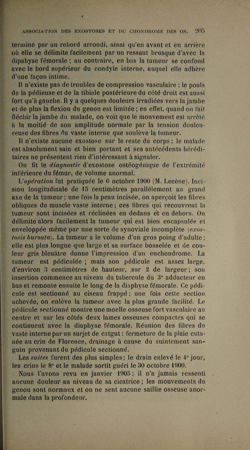 I ASSOCIATION DES EXOSTOSES ET DU CHONDROME DES OS. 205 termine par un rebord arrondi, ainsi qu’en avant et en arriere ou elle se delimite facilement par un ressaut brusque d’avec la dipahyse femorale ; au contraire, en bas la tumeur se confond avec le bord supdrieur du condyle interne, auquel elle adhere d’une fagon intime. II n’existe pas de troubles de compression vasculaire ; le pouls de la pedieuse et de la tibiale postdrieure du cdtd droit est aussi fort qu’a gauche. II y a quelques douleurs irradiees vers la jambe et de plus la flexion du genou est limitee ; en efl'et, quand on fait flecliir la jambe du malade, on voit que le mouvement est arrdtd a la moitie de son amplitude normale par la tension doulou- reuse des fibres du vaste interne que souleve la tumeur. II n’existe aucune exostose sur le reste du corps; le malade est absolument sain et bien portant et ses antecedents lieredi- taires ne prdsentent rien d’interessant a signaler. On fit le diagnostic d’exostose osteogdnique de Textremite infdrieure du femur, de volume anormal. \j operation fut pratiqude le 6 octobre 1900 (M. Lecene). Inci¬ sion longitudinale de 15 centimetres parallelement au grand axe de la tumeur; une fois la peau incisee, on apergoit les fibres obliques du muscle vaste interne; ces fibres qui recouvrent la tumeur sont incisees et reclinees en dedans et en dehors. On delimite alors facilement la tumeur qui est bien encapsulde et enveloppee meme par une sorte de synoviale incomplete [exos¬ tosis bursata). La tumeur a le volume d’un gros poing d’adulte; elle est plus longue que large et sa surface bosselee et de cou- leur gris bleuatre donne l’impression d'un enchondrome. La tumeur est pediculde ; mais son pedicule est assez large, d’environ 3 centimetres de hauteur, ,sur 2 de largeur; son insertion commence au niveau du tubercule du 3e adductenr en bas et remonte ensuite le long de la diaphyse femorale. Ce pedi¬ cule est sectionne au ciseau frappe; une fois cette section achevde, on enleve la tumeur avec la plus grande facilite. Le pedicule sectionne montre une moelle osseuse fort vasculaire au centre et sur les cotes deux lames osseuses compactes qui se continuent avec la diaphyse femorale. Reunion des fibres du vaste interne par un surjet de catgut: fermeture de la plaie cuta- nee au crin de Florence, drainage a cause du suintement san- guin provenantdu pedicule sectionne. Les suites furent des plus simples; le drain enleve le 4e jour, les crins le 8e et le malade sortit gueri le 30 octobre 1900. Nous l’avons revu en janvier 1905; il n’a jamais ressenti aucune douleur au niveau de sa cicatrice; les mouvements du genou sont normaux et on ne sent aucune saillie osseuse anor- male dans la profondeur.