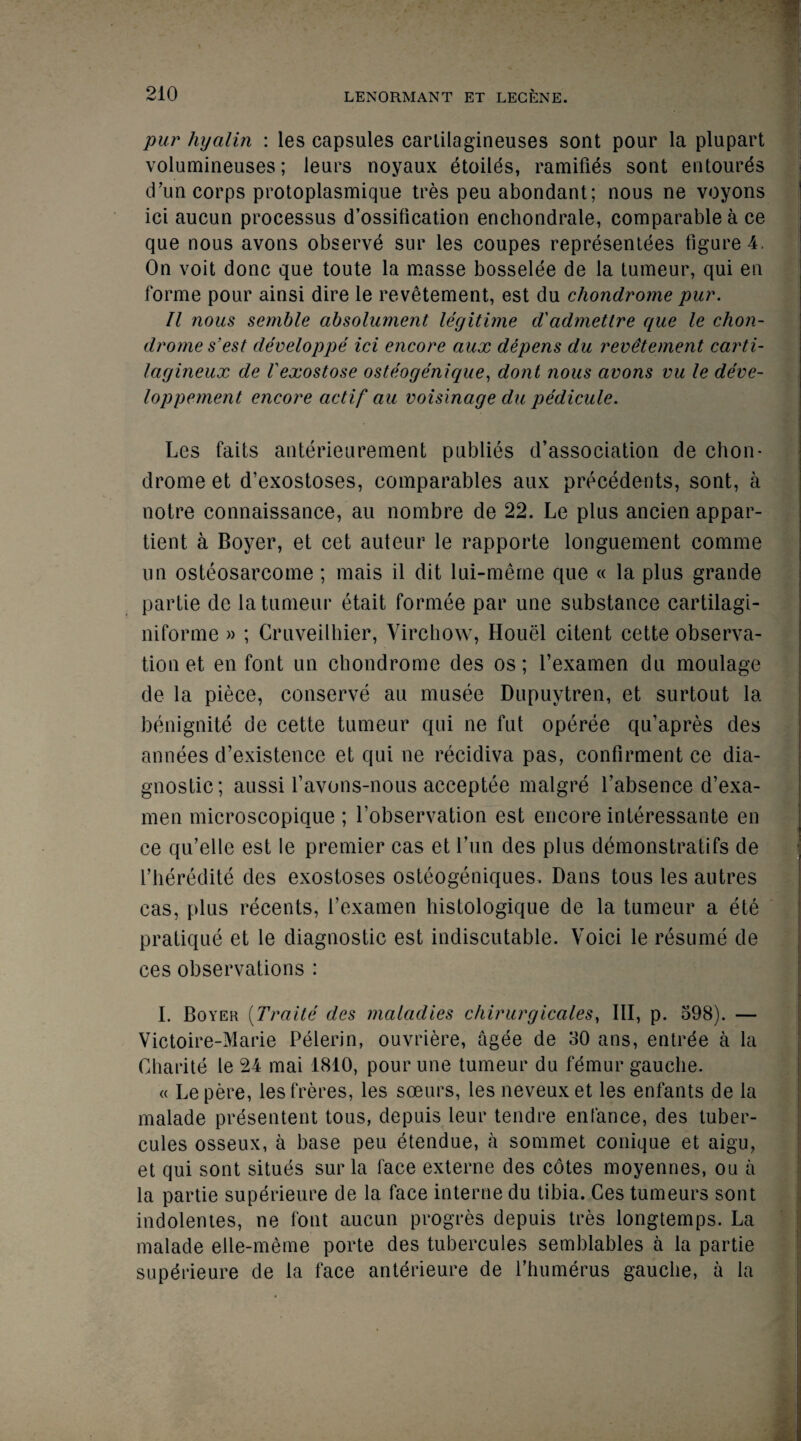 pur hyalin : les capsules carlilagineuses sont pour la plupart volumineuses; leurs noyaux etoiles, ramifies sont entoures d’un corps protoplasmique tres peu abondant; nous ne voyons ici aucun processus d’ossification enchondrale, comparable a ce que nous avons observe sur les coupes representees figure 4. On voit done que toute la masse bosselee de la tumeur, qui en forme pour ainsi dire le revetement, est du chondrome pur. II nous semble absolument legitime d'admetlre que le chon- dromes’est developpe ici encore aux depens du revetement carti- lagineux de I'exostose osteogenique, dont nous avons vu le deve- loppement encore actif au voisinage du pedicule. Les faits anterieurement publies dissociation de chon¬ drome et d’exostoses, comparables aux precedents, sont, a notre connaissance, au nombre de 22. Le plus ancien appar- tient a Boyer, et cet auteur le rapporte longuement comme un osteosarcome; mais il dit lui-meme que « la plus grande partie de la tumeur etait formee par une substance cartilagi- niforme » ; Cruveilhier, Virchow, Houel citent cette observa¬ tion et en font un chondrome des os; l’examen du moulage de la piece, conserve au musee Dupuytren, et surtout la benignite de cette tumeur qui ne fut operee qu’apres des annees d’existence et qui ne recidiva pas, confirment ce dia¬ gnostic; aussi favons-nous acceptee malgre Labsence d’exa- men microscopique ; Lobservation est encore interessante en ce qu’elle est le premier cas et fun des plus demonstrates de i’heredite des exostoses osteogeniques. Dans tous les autres cas, plus recents, l’examen histologique de la tumeur a ete pratique et le diagnostic est indiscutable. Voici le resume de ces observations : I. Boyer (Traite des maladies chirurgicales, III, p. 598). — Victoire-Marie Pelerin, ouvriere, agee de 30 ans, entrde a la Charite le 24 mai 1810, pour une tumeur du femur gauche. « Lepere, lesfreres, les soeurs, les neveuxet les enfants de la malade presentent tous, depuis leur tendre entance, des tuber- cules osseux, a base peu etendue, a sommet conique et aigu, et qui sont situes sur la face externe des cotes moyennes, ou a la partie superieure de la face interne du tibia. Ces tumeurs sont indolentes, ne font aucun progres depuis tres longtemps. La malade elle-meme porte des tubercules semblables a la partie supdrieure de la face anterieure de l’humerus gauche, a la